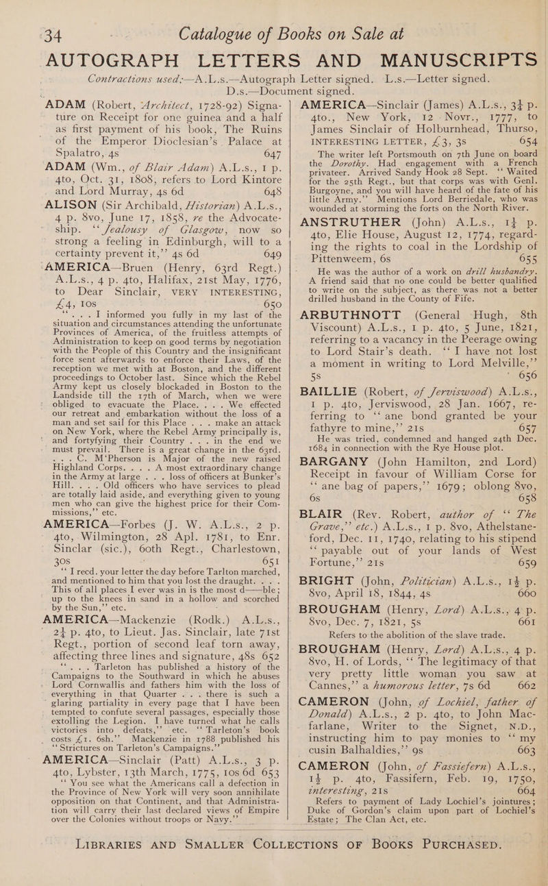 ‘34 ADAM (Robert, Architect, 1728-92) Signa- ture on Receipt for one guinea and a half as first payment of his book, The Ruins of the Emperor Dioclesian’s Palace at Spalatro, 4s 647 ADAM (Wn, of Blair Adam) A.L.s., I p. 4to, Oct. 31, 1808, refers to Lord Kintore and Lord Murray, 4s 6d 648 ALISON (Sir Archibald, Hzstorzan) A.L.s., 4 p. 8vo, June 17, 1858, ve the Advocate- ship. ‘‘ Jealousy of Glasgow, now so strong a feeling in Edinburgh, will to a certainty prevent it,’’ 4s 6d 649 ‘AMERICA—Bruen (Henry, 63rd Regt.) OL St, 4p: 4to, Halitax. 21st May, 1776. to Dear Sinclair, VERY INTERESTING, 650 £4, 10s - I informed you fully in my last of -the situation and circumstances attending the unfortunate Provinces of America, of the fruitless attempts of Administration to keep on good terms by negotiation with the People of this Country and the insignificant force sent afterwards to enforce their Laws, of the reception we met with at Boston, and the different proceedings to October last. Since which the Rebel Army kept us closely blockaded in Boston to the Landside till the 17th of March, when we were obliged to evacuate the Place. . We effected our retreat and embarkation without the loss of a man and set sail for this Place . . . make an attack on New York, where the Rebel Army principally is, and fortyfying their Country . . . in the end we must prevail. There is a great change in the 63rd. . C. M‘Pherson is Major of the new raised Highland Corps. A most extraordinary change in the Army at large . . . loss of officers at Bunker’s Hill. . . . Old officers who have services to plead are totally laid aside, and everything given to young men who can give the highest price for their Com- missions,”’ etc. AMERICA —Forbes (J. W. A.L.s., 2 p. 4to, Wilmington, 28 Apl. 1781, to Enr. Sinclar (sic.), 60th Regt., Charlestown, 308 ; 651 “* Trecd. your letter the day before Tarlton marched, and mentioned to him that you lost the draught. . . . This of all places I ever was in is the most d——ble ; up to the knees in sand in a hollow and scorched by the Sun,’’ etc. AMERICA—Mackenzie (Rodk.) A.L.s. 24 p. Ato, to Lieut.’ Jas. Sinclair, late vist Regt., portion of second leaf torn away, affecting three lines and signature, 48s 652 Tarleton has published a history of the Campaigns to the Southward in which he abuses Lord Cornwallis and fathers him with the loss of everything in that Quarter ... there is such a ’ glaring partiality in every page that I have been tempted to confute several passages, especially those extolling the Legion. I have turned what he calls victories into defeats,”’ étc. ““Tarleton’s book costs 41. 6sh.’’ Mackenzie in 1788 ,published his ‘*Strictures on Tarleton’s Campaigns.”’ AMERICA-—Sinclair (Patt) A.L.s., 3 p. 4to, Lybster, 13th March, 1775, 10s 6d 653 ** You see what the Aanepieane call a defection in the Province of New York will very soon annihilate opposition on that Continent, and that Administra- tion will carry their last declared views of Empire over the Colonies without troops or NES a 34 P- 4to., New ‘York, 12 :Novr., 1777, to James Sinclair of Holburnhead, Thurso, | INTERESTING LETTER, £3, 3S 654 The writer left phatarcua on 7th June on board the Dorothy. Had engagement with a French privateer. Arrived Sandy Hook 28 Sept. ‘‘ Waited for the 25th Regt., but that corps was with Genl. | Burgoyne, and you will have heard of the fate of his little Army.’’ Mentions Lord Berriedale, who was wounded at storming the forts on the North River. ANSTRUTHER (ohn). AvL.s ieee 4to, Elie House, August 12, 1774, regard- ing the rights to coal in the Lordship of Pittenweem, 6s 655 He was the author of a work on drill husbandry. A friend said that no one could be better qualified to write on the subject, as there was not a better drilled husband in the County of Fife. ARBUTHNOTT (General Hugh, 8th Viscount) AL.s., Lp. 4to,, S>june, 332m referring to a vacancy in the Peerage owing to Lord Stair’s death. ‘‘ I have not lost a moment in writing to Lord Melville,” 5s 656 BAILLIE (Robert, of Jerviswood) A.L:s., I p. 4to, Jerviswood, 28 Jan. 1667, re- ferring to ‘‘ ane bond granted be your fathyre to mine,’’ 21s 657 He was tried, condemned and hanged 24th Dec. 1684 in connection with the Rye House plot. BARGANY (John Hamilton, 2nd Lord) Receipt in favour of William Corse for ‘“ ane bag of papers,’’ 1679; oblong 8vo, 6s 658 BLAIR (Rev. Robert, author of ‘* The Grave,’ etc.) A.L.s., 1 p. 8vo, Athelstane- ford, Dec. 11, 1740, relating to his stipend ‘payable out of your lands of West Fortune,’’ 21s 659 BRIGHT (John, Polctictan) A.L.s., 1% p. 8vo, April 18, 1844, 4s 660 BROUGHAM (Henry, Lord) A.Li.s., 4 p. SV0;-WeC 7, Teel, 55 661 Refers to the abolition of the slave trade. BROUGHAM (Henry, Lord) A.Lis., 4 p. 8vo, H. of Lords, ‘‘ The legitimacy of that very pretty little woman you saw at Cannes,’ a humorous letter, 7s 6d 662 CAMERON (John, of Lochzel, a of * Donald) A.l.s., 2 p. 4to, to John Mac- | farlane, Writer to the Signet, N.D., instructing him to pay monies to “‘ my | cusin Balhaldies,’’ 9s 663 CAMERON (John, of Fasszefern) A.L.s., 14 ~p.. 4to,*) Fassifern,: Kéby 340, 1750) enteresting, 21S 664 Refers to payment of Lady Lochiel’s jointures ; Duke of Gordon’s claim upon part of Lochiel’s ssieies The Clan Act, etc.