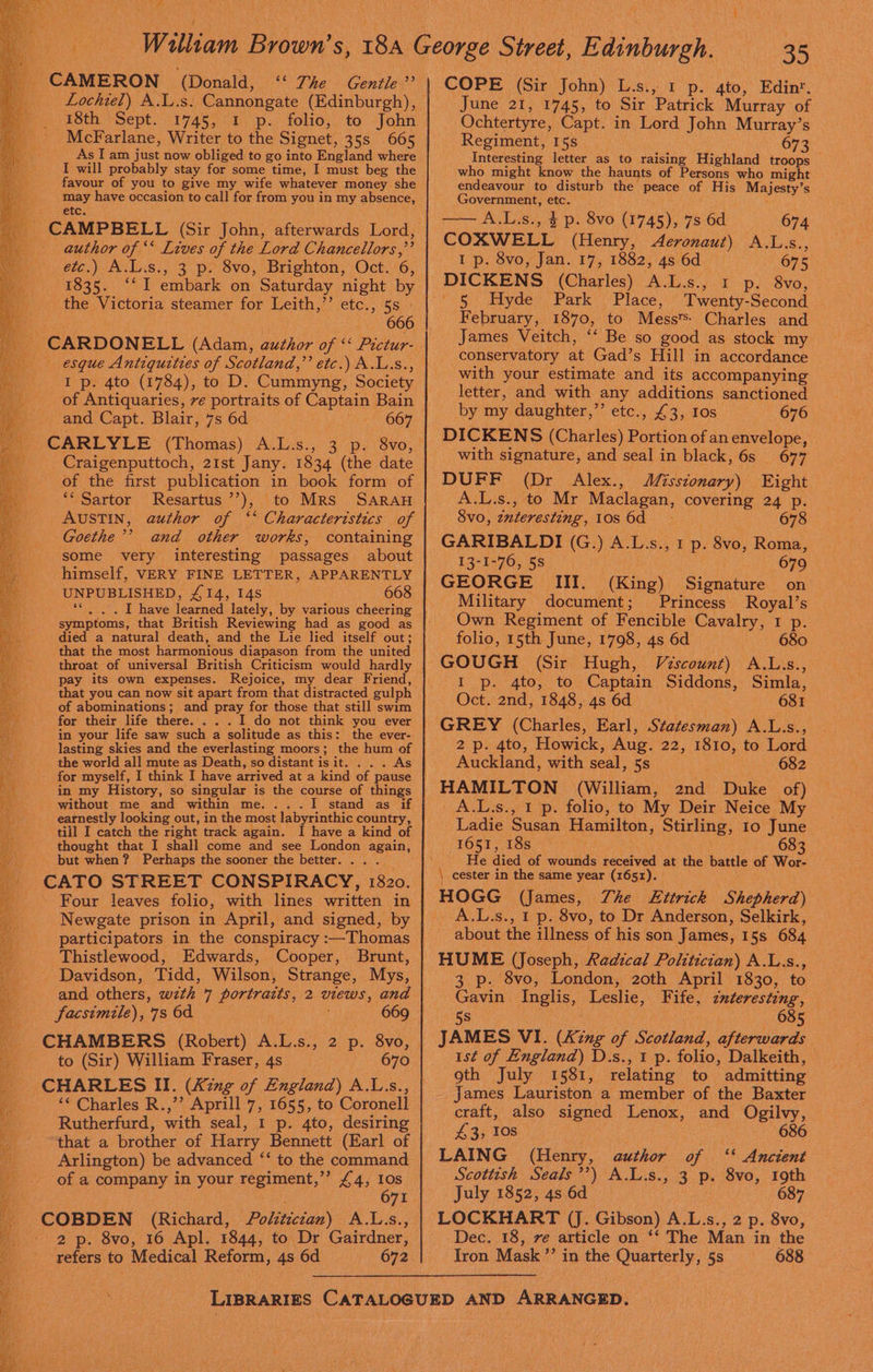 Bees REA Ors cam UN ae . VAS CAMERON (Donald, ** The Gentle ”’ Lochiel) A.L.s: Cannongate (Edinburgh), 18th Sept. 1745, 1 p. folio, to John McFarlane, Writer to the Signet, 35s 665 AslIam just now obliged to go into England where favour of you to give my wife whatever money she may have occasion to call for from you in my absence, etc. _ CAMPBELL (Sir John, afterwards Lord, author of ‘‘ Lives of the Lord Chancellors, ” etc.) A.L.s., 3 p. 8vo, Brighton, Oct. 6, 1835. ‘‘ I embark on Saturday night by the Victoria steamer for Leith,”’ etc., 5s - 666 esque Antiquities of Scotland,’’ etc.) A.L.s., I p. 4to (1784), to D. Cummyng, Society of Antiquaries, ve portraits of Captain Bain and Capt. Blair, 7s 6d 667 CARLYLE (Thomas) 'A.Es., 3p. 8vo; Craigenputtoch, 21st Jany. 1834 (the date of the first publication in book form of ‘‘ Sartor Resartus’’), to Mrs SARAH AUSTIN, author of ‘‘ Characteristics of Goethe’’ and other works, containing some very interesting passages about himself, VERY FINE LETTER, APPARENTLY UNPUBLISHED, £14, 14s 668 symptoms, that British Reviewing had as good as died a natural death, and the Lie lied itself out; that the most harmonious diapason from the united throat of universal British Criticism would hardly pay its own expenses. Rejoice, my dear Friend, that you can now sit apart from that distracted gulph of abominations; and pray for those that still swim for their life there. . . . I do not think you ever in your life saw such a solitude as this: the ever- lasting skies and the everlasting moors; the hum of - for myself, I without me and within me. . stand as if till I catch the right track again. I have a kind of thought that I shall come and see London again, but when? Perhaps the sooner the better... . ial STREET CONSPIRACY, 1820. Four leaves folio, with lines Ceritten in Newgate prison in April, and signed, by Thistlewood, Edwards, Cooper, Brunt, Davidson, Tidd, Wilson, Strange, Mys, and others, with 7 portratts, 2 views, and facsimile), 7s 6d : 669 P CUAMBERS (Raber) Al 3) 2p. 856, to (Sir) William Fraser, 4s 670 ‘« Charles R.,’’ Aprill 7, 1655, to Coronell Rutherfurd, with seal, 1 p. 4to, desiring that a brother of Harry Bennett (Earl of Arlington) be advanced ‘‘ to the command of a eeeny in your sane i £4; 308 _ COBDEN (Richard, Politics) A.L.s. refers to Medical Reform , 4s 6d 672 COPE (Sir John) L.s., 1 p. 4to, Edin‘. June 21, 1745, to Sir Patrick Murray of Ochtertyre, Capt. in Lord John Murray’s Regiment, 15s. 6 Interesting letter as to raising Highland troops who might know the haunts of Persons who might endeavour to disturb the peace of His Majesty’ s Government, etc. 674 COXWELL (Henry, Aeronaut) oles, I p. 8vo, Jan. 17, 1882, 4s 6d — 675 DICKENS (Charles) A.L.s.,..1 ps S8vo, '/5.: dayde Park’: Place, Twenty- -Second February, 1870, to Mess‘ Charles and James Veitch, ‘‘ Be so good as stock my conservatory at Gad’s Hill in accordance with your estimate and its accompanying letter, and with any additions sanctioned by my daughter,’’ etc., £3, Ios 676 DICKENS (Charles) Portion of an envelope, with signature, and seal in black, 6s 677 DUFF (Dr Alex., Misstonary) Eight A.L.s., to Mr Maclagan, covering 24: Ps 8vo, interesting, Fos Gd: 678 GARIBALDI (G.) x L. Si, ED. 8vo, Roma, 13-1-76, 58 679 GEORGE III. (King) Sienatine on Military document; Princess hoe Own Regiment of Fencible. Cavalry, I p. folio, 15th June, 1798, 4s 6d 680 I p. 4to, to Captain Siddons, Simla, Oct. 2nd, 1848, 4s 6d 681 2 p. 4to, Howick, Aug. 22, 1810, to Lord Auckland, with seal, 5s 682 HAMILTON (William, 2nd Take of) A.L.s., 1 p. folio, to My Deir Neice My Ladie Susan Hamilton, Stirling, 10 June FOSTS 165 oF ke 68 3 He died of wounds received at the battle of Wor- \ cester in the same year (1651). HOGG (James, Zhe LEttrick Shepherd) A.L.s., 1 p. 8vo, to Dr Anderson, Selkirk, about the illness of his son James, 15s 684 HUME (Joseph, Radical Politician) A.L.s., 3 p. 8vo, London, 20th April 1830, to Gavin Inglis, Leslie, Fife, znteresting, 5s 685 JAMES VI. (Ki ing of Siotland, afterwards ist of England) D.s., 1 p. folio, Dalkeith, oth July 1581, relating to admitting _ James Lauriston a member of the Baxter craft, also signed Lenox, and Ogilvy, 43, 10s 686 LAING (Henry, author of ‘* Ancient Scottish Seals’’) A. Ls. .» 3 p. 8vo, 19th July 1852, 4s 6d 687 LOCKHART (J. Gibson) A.L.s., 2 p. 8vo, Dec. 18, ve article on ‘* The Man in the Iron Mask ”’ in the Quarterly, 5s 688