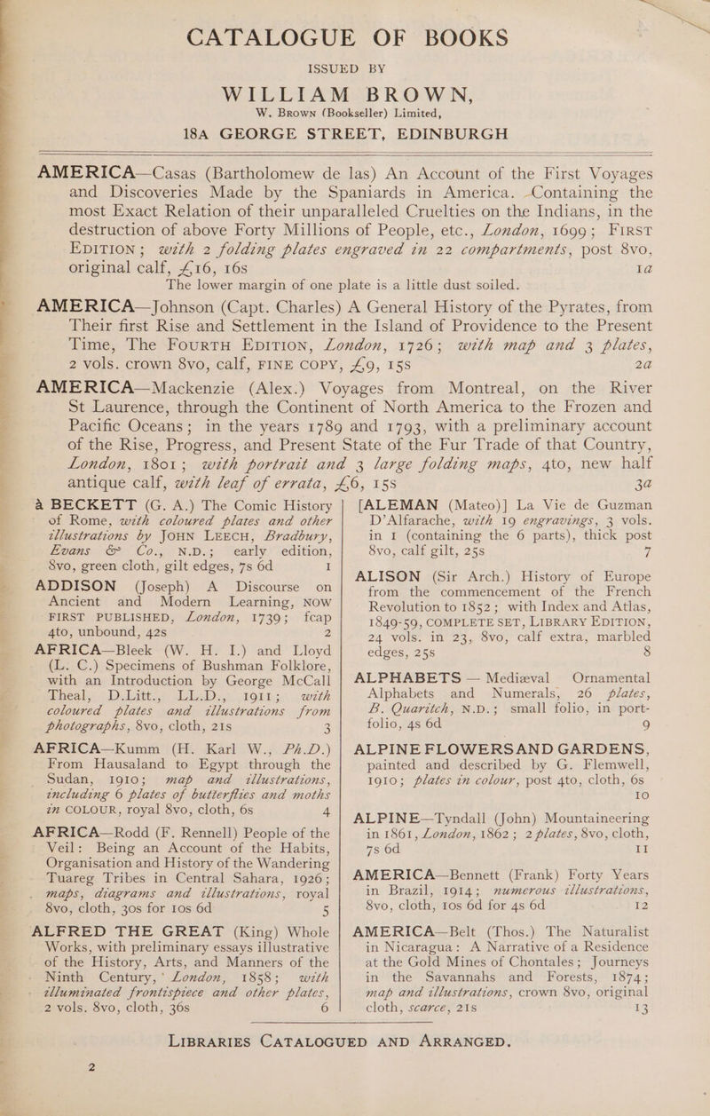 original calf, £16, 16s Ia with map and 3 plates, London, 1801; a BECKETT (G. A.) The Comic History of Rome, wth coloured plates and other tllustrations by JOHN LEECH, Bradbury, Fpans &amp; Cos, ND. “early edition, Svo, green cloth, gilt edges, 7s 6d I ADDISON (Joseph) A _ Discourse on Ancient and Modern Learning, Now FIRST PUBLISHED, London, 1739; fcap 4to, unbound, 42s 2 AFRICA—Bleek (W. H. I.) and Lloyd (L. C.) Specimens of Bushman Folklore, with an Introduction by George McCall heal. 1) jth IsbeD.,> 2On12. with coloured plates and illustrations from photographs, 8vo, cloth, 21s 3 AFRICA—Kumm (H. Karl W., /P/.D.) From Hausaland to Egypt through the Sudan, 1910; map and tllustrations, including © plates of butterflies and moths zm COLOUR, royal 8vo, cloth, 6s 4 AFRICA—Rodd (F. Rennell) People of the Veil: Being an Account of the Habits, Organisation and History of the Wandering Tuareg Tribes in Central Sahara, 1926; maps, diagrams and tllustrations, royal 8vo, cloth, 30s for 1os 6d 5 ALFRED THE GREAT (King) Whole Works, with preliminary essays illustrative of the History, Arts, and Manners of the Ninth Century,’ London, 1858; with tlluminated frontisprece and other plates, 2 vols. 8vo, cloth, 36s 6 [ALEMAN (Mateo)] La Vie de Guzman D’Alfarache, wth 19 engravings, 3 vols. in I (containing the 6 parts), thick post Svo, calf gilt, 25s ri ALISON (Sir Arch.) History of Europe from the commencement of the French Revolution to 1852; with Index and Atlas, 1849-59, COMPLETE SET, LIBRARY EDITION, 24 vols. in 23, 8vo, calf extra, marbled edges, 255 8 ALPHABETS — Medieval Ornamental Alphabets and Numerals, 26 plates, B. Quaritch, N.D.; small folio, in port- folio, 4s 6d 9 ALPINE FLOWERSAND GARDENS, painted and described by G. Flemwell, 1910; plates in colour, post 4to, cloth, 6s 1a) ALPINE —Tyndall (John) Mountaineering in 1861, London, 1862; 2 plates, 8vo, cloth, 7s 6d II AMERICA—Bennett (Frank) Forty Years in Brazil, 1914; mumerous illustrations, 8vo, cloth, 1os 6d for 4s 6d 12 AMERICA—Belt (Thos.) The Naturalist in Nicaragua: A Narrative of a Residence at the Gold Mines of Chontales; Journeys in the Savannahs and Forests, 1874; map and tllustrations, crown 8vo, original cloth, scarce, 21s ie: