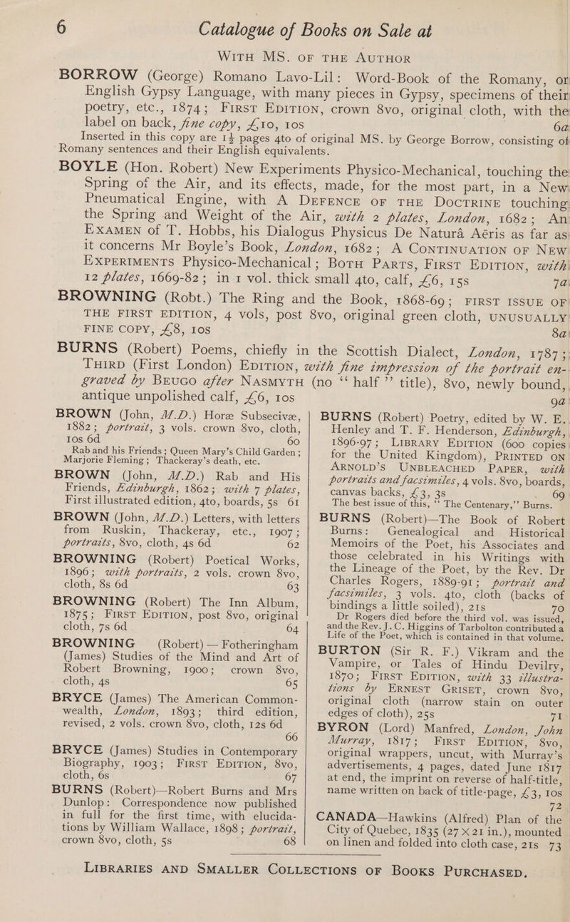 label on back, fine copy, 410, 10s 6a: FINE COPY, £8, Ios 8a antique unpolished calf, £6, 10s BROWN (John, 47.D.) Hore Subsecive, 1882; portrait, 3 vols. crown 8vo, cloth, Ios 6d 60 Rab and his Friends ; Queen Mary’s Child Garden ; Marjorie Fleming; Thackeray’s death, etc. BROWN (John, J4/.D.) Rab and His Friends, Hdznburgh, 1862; with 7 plates, First illustrated edition, 4to, boards, 5s 61 BROWN (John, J/.D.) Letters, with letters from Ruskin, Thackeray, etc., 1907; portraits, 8vo, cloth, 4s 6d 62 BROWNING (Robert) Poetical Works, 1896; wzth portraits, 2 vols. crown 8vo, cloth, 8s 6d 63 BROWNING (Robert) The Inn Album, 1875; First EDITION, post 8vo, original cloth, 7s 6d 64 BROWNING (Robert) — Fotheringham (James) Studies of the Mind and Art of Robert Browning, 1900; crown 8vo, cloth, 4s 65 BRYCE (James) The American Common- wealth, London, 1893; third edition, revised, 2 vols. crown 8vo, cloth, 12s 6d 66 BRYCE (James) Studies in Contemporary Biography, 1903; First EDITION, 8vo, cloth, 6s 67 BURNS (Robert)—Robert Burns and Mrs Dunlop: Correspondence now published in full for the first time, with elucida- tions by William Wallace, 1898 ; portraz?, crown 8vo, cloth, 5s 68 Qa BURNS (Robert) Poetry, edited by W. E. Henley and T. F. Henderson, Ledinburgh, 1896-97; LIBRARY EDITION (600 copies for the United Kingdom), PRINTED ON ARNOLD’S UNBLEACHED PAPER, with portraits and facsimiles, 4 vols. 8vo, boards, canvas backs, £3, 3s 6g The best issue of this, ‘‘ The Centenary,’’ Burns. BURNS (Robert)—The Book of Robert Burns: Genealogical and Historical Memoirs of the Poet, his Associates and those celebrated in his Writings with the Lineage of the Poet, by the Rev. Dr Charles Rogers, 1889-91; portrait and facsimiles, 3 vols. 4to, cloth (backs of bindings a little soiled), 21s 70 Dr Rogers died before the third vol. was issued, and the Rev. J.C. Higgins of Tarbolton contributed a Life of the Poet, which is contained in that volume. BURTON (Sir R. F.) Vikram and the Vampire, or Tales of Hindu Devilry, 1870; First EDITION, with 33 cllustra- toons by ERNEST GRISET, crown 8vo, original cloth (narrow stain on outer edges of cloth), 25s 7 i BYRON (Lord) Manfred, London, John Murray, 1817; First Epition, 8vo, original wrappers, uncut, with Mutrray’s advertisements, 4 pages, dated June 1817 at end, the imprint on reverse of half-title, name written on back of title-page, £3, 10s WE CANADA—Hawkins (Alfred) Plan of the City of Quebec, 1835 (27 X 21 in.), mounted on linen and folded into cloth case, 21s 73