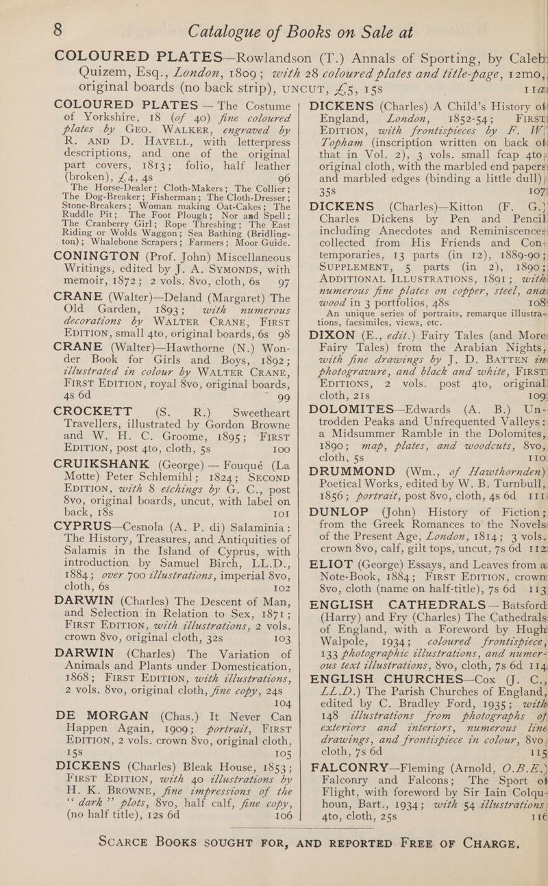 COLOURED PLATES — The Costume of Yorkshire, 18 (of 40) fine coloured plates by GEO. WALKER, engraved by R. AND D. HAVELL, with letterpress descriptions, and one of the original part ‘covers, 1813; folio, half, leather (broken), £4, 4s 96 The Horse-Dealer; Cloth-Makers; The Collier; The Dog-Breaker; Fisherman; The Cloth-Dresser ; Stone-Breakers; Woman making Oat-Cakes; The Ruddle Pit; The Foot Plough; Nor and Spell; The Cranberry Girl; Rope Threshing; The East Riding or Wolds Waggon; Sea Bathing (Bridling- ton); Whalebone Scrapers; Farmers; Moor Guide. CONINGTON (Prof. John) Miscellaneous Writings, edited by J. A. Symonps, with memoir, 1872; 2 vols. 8vo, cloth, 6s 97 CRANE (Walter)—Deland (Margaret) The Old Garden, 1893; wzth numerous decorations by WALTER CRANE, FIRST EDITION, small 4to, original boards, 6s 98 CRANE (Walter)—Hawthorne (N.) Won- der Book for Girls and Boys,. 1892; zllustrated tn colour by WALTER CRANE, FIRST EDITION, royal 8vo, original boards, 4s 6d — 99 CROCKETT (Ss; Ry) Sweetheart Travellers, illustrated by Gordon Browne and “W. Tl °C. Groome;. 1805 - “FIRST EDITION, post 4to, cloth, 5s 100 CRUIKSHANK (George) — Fouqué (La Motte) Peter Schlemihl; 1824; SECOND EDITION, wzth 8 eichings by G. C., post 8vo, original boards, uncut, with label on back, 18s IOI CYPRUS—Cesnola (A. P. di) Salaminia : The History, Treasures, and Antiquities of Salamis in the Island of Cyprus, with introduction. by Samuel Birch, .LL.D.., 1884; over 700 zllustrations, imperial 8vo, cloth, 6s 102 DARWIN (Charles) The Descent of Man, and Selection in Relation to Sex, 1871; First EDITION, w7th zllustrations, 2 vols. crown 8vo, original cloth, 32s 103 DARWIN (Charles) The Variation of Animals and Plants under Domestication, 1868; First EDITION, wzth zllustrations, 2 vols. 8vo, original cloth, fine copy, 248 104 DE MORGAN (Chas.) It Never Can Happen Again, 1909; jportrazt, FIRST EDITION, 2 vols. crown 8vo, original cloth, 5s 105 DICKENS (Charles) Bleak House, 1853; First EDITION, wzth 40 zllustrations by H. K. BROWNE, fine impressions of the ‘“‘ dark’’ plots, 8vo, half calf, fine copy, (no half title), 12s 6d 106 11a DICKENS (Charles).A Child’s History of England, London, 1852-54; FIRSm EDITION, wzth frontispieces by FF. WY Topham (inscription written on back of that in Vol. 2), 3 vols. small fcap 4to¥ original cloth, with the marbled end papers: and marbled edges (binding a little dull); 358 107) DICKENS (Charles)—Kitton (F. G.) Charles Dickens by Pen and Pene® including Anecdotes and Reminiscences: collected from His Friends and Con: temporaries, 13 parts (in 12), 1889-90; SUPPLEMENT, . 5 parts (in 2), 18903, ADDITIONAL ILLUSTRATIONS, 1891; wzthi numerous fine plates on copper, steel, ana wood in 3 portfolios, 48s 108: An unique series of portraits, remarque illustra~ tions, facsimiles, views, etc. DIXON (E., edzt.) Fairy Tales (and More: Fairy Tales) from the Arabian Nights, with fine drawings by J. D. BATTEN zm photogravure, and black and white, FIRST! EDITIONS, 2 vols. post 4to, original! cloth, 21s 10Q DOLOMITES—Edwards (A. B.) Un- trodden Peaks and Unfrequented Valleys : a Midsummer Ramble in the Dolomites, 1890; map, plates, and woodcuts, 8vo, cloth, 5s 110 DRUMMOND (Wnm., of Hawthornden) Poetical Works, edited by W. B. Turnbull, 1856; portrazt, post 8vo, cloth, 4s 6d 111! DUNLOP (John) History of Fiction; from the Greek Romances to the Novels: of the Present Age, London, 1814; 3 vols. crown 8vo, calf, gilt tops, uncut, 7s 6d 112: ELIOT (George) Essays, and Leaves from a: Note-Book, 1884; First EDITION, crown 8vo, cloth (name on half-title), 7s 6d 113 ENGLISH CATHEDRALS — Batsford: (Harry) and Fry (Charles) The Cathedrals: of England, with a Foreword by Hugh Walpole, 1934; coloured frontispiece, 133 photographic tllustrations, and numer- ous text tllustrations, 8vo, cloth, 7s 6d 114 ENGLISH CHURCHES—Cox (J. C., LL.D.) The Parish Churches of England, edited by C. Bradley Ford, 1935; wzth 148 <zllustrations from photographs of exteriors and intertors, numerous line drawings, and frontispiece in colour, 8vo; cloth, 7s 6d 11g FALCONRY—Fleming (Arnold, O.2.£.) Falconry and Falcons; The Sport of Flight, with foreword by Sir Iain Colqu- houn, Bart., 1934; wzth 54 2llustrations. 4to, cloth, 25s IIé
