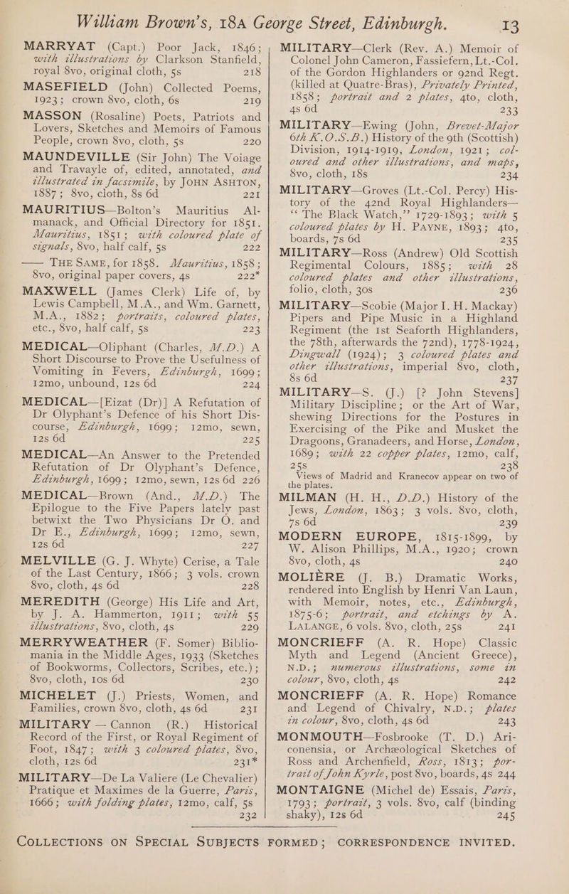 MARRYAT (Capt.) Poor Jack, 1846; wth ztllustrations by Clarkson Stanfield, royal 8vo, original cloth, 5s 218 MASEFIELD (John) Collected Poems, 1923; crown 8vo, cloth, 6s 219 MASSON (Rosaline) Poets, Patriots and Lovers, Sketches and Memoirs of Famous People, crown 8vo, cloth, 5s 220 MAUNDEVILLE (Sir John) The Voiage and Travayle of, edited, annotated, and ellustrated tn facsimile, by JOHN ASHTON, 1887; 8vo, cloth, 8s 6d 221 MAURITIUS—Bolton’s Mauritius Al- manack, and Official Directory for 1851. Mauritius, 1851; with coloured plate of stgnals, 8vo, half calf, 5s 222 —— THE SAME, for 1858. Mauritius, 1858 ; Svo, original paper covers, 4s 222 MAXWELL (James Clerk) Life of, by Lewis Campbell, M.A., and Wm. Garnett, M.A., 1882; portraits, coloured plates, étc., 8vo, half calf, 5s 223 MEDICAL—Oliphant (Charles, 47.D.) A Short Discourse to Prove the Usefulness of Vomiting in Fevers, Edinburgh, 1699; I2mo, unbound, 12s 6d 224 MEDICAL—[Eizat (Dr)] A Refutation of Dr Olyphant’s Defence of his Short Dis- course, Adinburgh, 1699; I2mo, sewn, 12s 6d 225 MEDICAL—An Answer to the Pretended Refutation of Dr Olyphant’s Defence, Ldinburgh, 1699; 12mo, sewn, 12s 6d 226 MEDICAL—Brown (And., 4/.D.) The Epilogue to the Five Papers lately past betwixt the Two Physicians Dr O. and Dr E., Ldznburgh, 1699; I2mo, sewn, 12s 6d 227 MELVILLE (G. J. Whyte) Cerise, a Tale of the Last Century, 1866; 3 vols. crown 8vo, cloth, 4s 6d 228 MEREDITH (George) His Life and Art, by). A. Hemmertom, 1911; wth 55 zllustrations, 8vo, cloth, 4s 229 MERRYWEATHER (F. Somer) Biblio- mania in the Middle Ages, 1933 (Sketches of Bookworms, Collectors, Scribes, etc.) ; 8vo, cloth, 1os 6d 230 MICHELET (J.) Priests, Women, and Families, crown 8vo, cloth, 4s 6d 231 MILITARY — Cannon (R.) Historical Record of the First, or Royal Regiment of Foot, 1847; weth 3 coloured plates, 8vo, cloth, 12s 6d 231% MILITARY—De La Valiere (Le Chevalier) Pratique et Maximes de la Guerre, Parzs, 1666; wzth folding plates, 12mo, calf, 5s 232 COLLECTIONS ON SPECIAL SUBJECTS 13 MILITARY—Clerk (Rev. A.) Memoir of Colonel John Cameron, Fassiefern, Lt.-Col. of the Gordon Highlanders or 92nd Regt. (killed at Quatre-Bras), Privately Printed, 1858; portrait and 2 plates, 4to, cloth, 4s 6d 23 MILITARY—Ewing (John, ABrevet-Major 6th K.O.S.£B.) History of the 9th (Scottish) Division, 1914-1919, London, 1921; col- oured and other wllustrations, and maps, 8vo, cloth, 18s 234 MILITARY—Groves (Lt.-Col. Percy) His- tory of the 42nd Royal Highlanders— *“'The Black Watch,’’ 1729-1893; wzth 5 coloured plates by H. PAYNE, 1893; 4to, boards, 7s 6d 235 MILITARY—Ross (Andrew) Old Scottish Regimental Colours, 1885; wth 28 coloured plates and other illustrations, folio, cloth, 30s 236 MILITARY—Scobie (Major I. H. Mackay) Pipers and Pipe Music in a Highland Regiment (the Ist Seaforth Highlanders, the 78th, afterwards the 72nd), 1778-1924, Dingwall (1924); 3 coloured plates and other wllustratzions, imperial 8vo, cloth, 8s 6d 227 MILITARY—S. (J.) [? John Stevens] Military Discipline; or the Art of War, shewing Directions for the Postures in Exercising of the Pike and Musket the Dragoons, Granadeers, and Horse, London, 1689; wzth 22 copper plates, 12mo, calf, 25S 238 Views of Madrid and Kranecov appear on two of the plates. MILMAN (H. H., D.D.) History of the Jews, London, 1863; 3 vols. 8vo, cloth, 7s 6d 239 MODERN EUROPE, 1815-1899, by W. Alison Phillips, M.A., 1920; crown 8vo, cloth, 4s 240 MOLIERE (J. B.) Dramatic Works, rendered into English by Henri Van Laun, with Memoir, notes, etc., Adznburgh, 1875-6; portrait, and etchings by A. LALANGE, 6 vols. 8vo, cloth, 25s 241 MONCRIEFF (A. R. Hope) Myth and Legend (Ancient N.D.; mumerous zllustrations, some in colour, 8vo, cloth, 4s 242 MONCRIEFF (A. R. Hope) Romance and Legend of Chivalry, N.D.; plates zn colour, 8vo, cloth, 4s 6d 243 MONMOUTH—Fosbrooke (T. D.) Ari- conensia, or Archeological Sketches of Ross and Archenfield, Ross, 1813; for- tract of John Kyrle, post 8vo, boards, 48 244 MONTAIGNE (Michel de) Essais, Parzs, 1793; portrazt, 3 vols. 8vo, calf (binding shaky), 128 6d 245 Classic Greece), FORMED; CORRESPONDENCE INVITED.