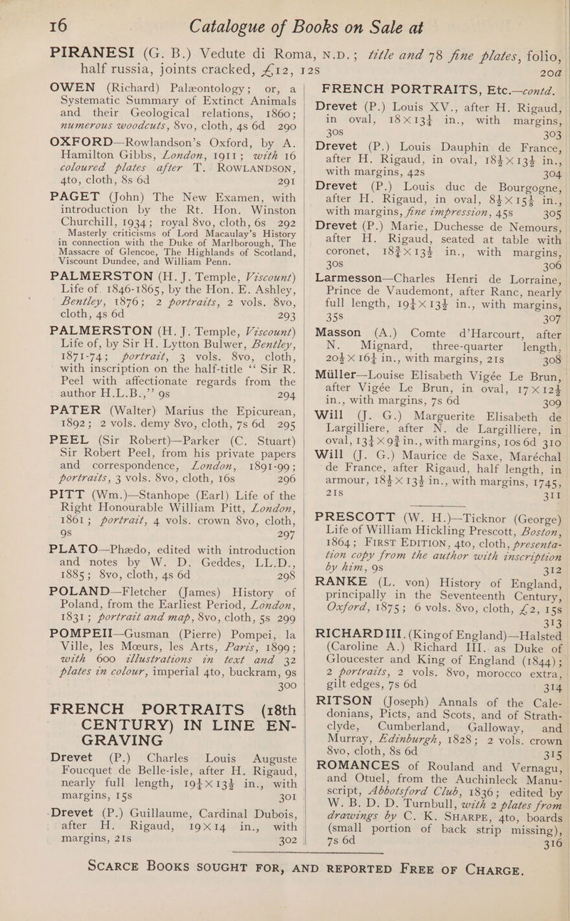 OWEN (Richard) Paleontology; or, a Systematic Summary of Extinct Animals and their Geological relations, 1860; numerous woodcuts, 8vo, cloth, 4s 6d 290 OXFORD—Rowlandson’s Oxford, by A. Hamilton Gibbs, London, 1911; with 16 coloured plates after T.. ROWLANDSON, 4to, cloth, Ss 6d 201 PAGET (John) The New Examen, with introduction by the Rt. Hon. Winston Churchill, 1934; royal 8vo, cloth, 6s 292 Masterly criticisms of Lord Macaulay’s History in connection with the Duke of Marlborough, The Massacre of Glencoe, The Highlands of Scotland, Viscount Dundee, and William Penn. PALMERSTON (H.J. Temple, Vzscount) Life of. 1846-1865, by the Hon. E. Ashley, Bentley, 1876; 2 portraits, 2 vols. 8vo, cloth, 4s 6d 203 PALMERSTON (H. J. Temple, Vzscount) Life of, by Sir H. Lytton Bulwer, Bentley, VO71-745 poriract, 3~vols.. 8Vo, . cloth, with inscription on the half-title ‘‘ Sir R. Peel with affectionate regards from the author TiL.B a? 0s 294 PATER (Walter) Marius the Epicurean, 1892; 2 vols. demy 8vo, cloth, 7s 6d 295 PEEL (Sir Robert)—Parker (C. Stuart) Sir Robert Peel, from his private papers and correspondence, London, 1891-99; portraits, 3 vols. 8vo, cloth, 16s 206 PITT (Wm.)—Stanhope (Earl) Life of the Right Honourable William Pitt, Zondon, 1861; portratt, 4 vols. crown 8vo, cloth, gs 297 PLATO—Phedo, edited with introduction and “notes “by W. “iD Geddes, “Lin. 1885; 8vo, cloth, 4s 6d 298 POLAND—Fletcher (James) History of Poland, from the Earliest Period, London, 1831; portrait and map, 8vo, cloth, 5s 299 POMPEII—Gusman (Pierre) Pompei, la Ville, les Moeurs, les Arts, Paris, 1890; wzth 600 zllustrations in text and 32 plates in colour, imperial 4to, buckram, 9s 300 FRENCH PORTRAITS (18th CENTURY) IN LINE EN- GRAVING Drevet (P.) Charles Louis Auguste Foucquet de Belle-isle, after H. Rigaud, margins, 15s 301 -Drevet (P.) Guillaume, Cardinal Dubois, aiter,.. di, eoRigaud,() io X14 tin, 2 oath Margins, 21s B02 | 20a FRENCH PORTRAITS, Etc.—contd. Drevet (P.) Louis XV., after H. Rigaud, in oval, 18X13}+ in., with margins, 308 303 Drevet (P.) Louis Dauphin de France, after H. Rigaud, in oval, 18413 in., with margins, 42s 304 Drevet (P.)~ Louis duc de with margins, fine zmpresston, 45s 305 Drevet (P.) Marie, Duchesse de Nemours, after H. Rigaud, seated at table with coronet, I8¢X13% in., with margins, 30S 306 Larmesson—Charles Henri de Lorraine, Prince de Vaudemont, after Ranc, nearly full length, 19} 13% in., with margins, 358 397 Masson (A.) Comte d’Harcourt, after N. Mignard, three-quarter length, 20% X 16} in., with margins, 21s 308 Muller—Louise Elisabeth Vigée Le Brun, after: Vigée: Le Bran, in oval, 17x12) in., with margins, 7s 6d 309 Will (J. G.) Marguerite Elisabeth de Largilliere, after N. de Largilliere, in oval, 1349 in., with margins, 1os 6d 310 Will (J. G.) Maurice de Saxe, Maréchal armour, 184 X 133 in., with margins, 1745, 21s 311 PRESCOTT (W. H.)—Ticknor (George) Life of William Hickling Prescott, Boston, 1864; First EDITION, 4to, cloth, presenta- tion copy from the author with inscription by him, 9s 212 RANKE (L. von) History of England, principally in the Seventeenth Century, Oxford, 1875; 6 vols. 8vo, cloth, £2, 15s 313 RICHARDIIT. (Kingof England)—Halsted (Caroline A.) Richard III.. as Duke of Gloucester and King of England (1844); 2 portraits, 2 vols. 8vo, morocco extra, gilt edges, 7s 6d 314 RITSON (Joseph) Annals of the Cale- donians, Picts, and Scots, and of Strath- clyde, Cumberland, Galloway, 8vo, cloth, 8s 6d 315 ROMANCES of Rouland and Vernagu, and Otuel, from the Auchinleck Manu- script, Abbotsford Club, 1836; edited by drawings by C. K. SHARPE, 4to, boards (small portion of back strip missing), 7s 6d 316