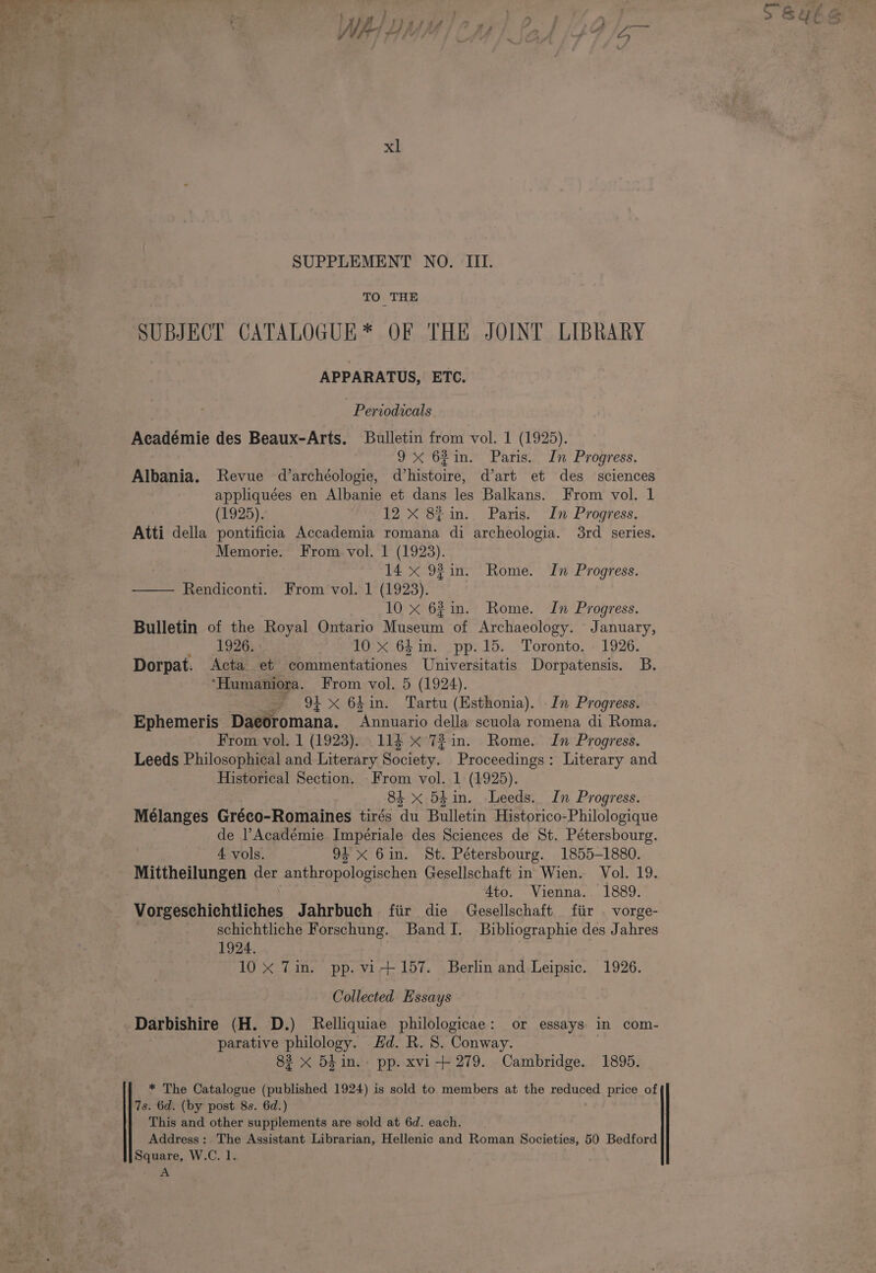 as =e eS Wy, y | Phases ie ‘4 lp} } lp ; Used Jf fA fF , &gt; 44 - = 4 V/ xl SUPPLEMENT NO. III. TO THE SUBJECT CATALOGUE * OF THE JOINT LIBRARY APPARATUS, ETC. Periodicals Académie des Beaux-Arts. Bulletin from vol. 1 (1925). : 9 62in. Paris. In Progress. Albania. Revue d’archéologie, d’histoire, d’art et des sciences appliquées en Albanie et dans les Balkans. From vol. 1 (1925). 12 X 8$in. Paris. In Progress. Atti della pontificia Accademia romana di archeologia. 3rd series. Memorie. From vol. 1 (1923). 14 x 92 in. Rome. In Progress. — Rendiconti. From vol. 1 (1923). 10 x 62in. Rome. In Progress. Bulletin of the Royal Ontario Magpie of Archaeology. January, 1926. 10 x 641m. pp.15. Toronto. 1926. Dorpat. Acta et commentationes Universitatis Dorpatensis. B. ‘Humaniora. From vol. 5 (1924). — 94x 64in. Tartu (Esthonia). In Progress. Ephemeris Daeoromana. eae della scuola romena di Roma. From vol. 1 (1923). 114 x 72in. Rome. In Progress. Leeds Philosophical and Literary Society. Proceedings: Literary and Historical Section. From vol. 1 (1925). 84 x 54in. Leeds. In Progress. Mélanges Gréco-Romaines tirés du Bulletin Historico-Philologique de Académie Imperiale des Sciences de St. Pétersbourg. 4 vols. 9 X Gin. St. Pétersbourg. 1855-1880. Mittheilungen der satin ple OR Gesellschaft in Wien. Vol. 19. 4to. Vienna. 1889. Voredsuhichtltches Jahrbuch fiir die Gesellschaft fiir . vorge- schichtliche Forschung. Band I. Biblographie des Jahres 1924. 10 X Tin. pp. vi-+157. Berlin and Leipsic. 1926. Collected Essays” parative philology. Hd. R. 8. Conway. 83 x 5h.in.- pp. xvi-++ 279. Cambridge. 1895. * The Catalogue (published 1924) is sold to members at the reduced price of 7s. 6d. (by post 8s. 6d.) This and other supplements are sold at 6d. each. Address: The Assistant Librarian, Hellenic and Roman Societies, 50 Bedford Square, W.C. 1. A