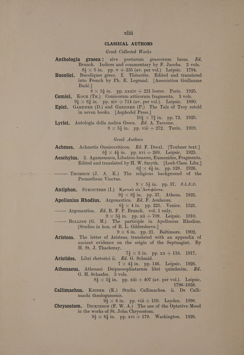 CLASSICAL AUTHORS Greek Collected Works Anthologia graeca: sive poetarum graecorum lusus. Ed. Brunck. Indices and commentary by F. Jacobs. 3 vols. 84 x 5in. pp. v + 335 (av. per vol.) Leipsic. 1794. Bucolici. Bucoliques grecs. I. Théocrite. Edited and translated into French by Ph. E. Legrand. [Association Guillaume Budé.] 8x 5t+in. pp. xxxiv + 221 leaves. Paris. 1925. Comici. Kock (TH.) Comicorum atticorum fragmenta. 3 vols. 94 x 6Lin. pp. xiv + 714 (av. per vol.). Leipsic. 1880. Epici. GarDNER (D.) and GARDNER (P.) The Tale of Troy retold in seven books. [Asphodel Press. ] 104 x 72 in. pp. 72. 1925. Lyrici. Antologia della melica Greca. Hd. A. Taccone. 8 xX 54 in. pp. vil + 272. Turin. 1919. Greek Authors Achmes. Achmetis Oneirocriticon. Hd. F. Drexl. [Teubner text.] 62 x 44 in. pp. xvi + 269. Leipsic. 1925. Aeschylus. 2. Agamemnon, Libation-bearers, Eumenides, Fragments. Hdited and translated by H. W. Smyth. [Loeb Class. Libr.] 62 x 44in. pp. 528. 1926. THomson (J. A. K.) The religious background of the Prometheus Vinctus. 9x 5Fin: pp. 37. S.L.z.D, Antiphon. Syxourrss (I.) Kputixa eis “Avripavta. 94 xX 62in. pp. 37. Athens. 1925. Apollonius Rhodius. Argonautica. Hd. F. Asulanus. 64 x 41n. pp. 225. Venice. 1521. —— Argonautica. Hd. R. F. P. Brunck. vol. 1 only. 9x 54in. pp. xii+ 709. Leipsic. 1810. — Bourne (G. M.) The participle in Apollonius Rhodius. [Studies in hon. of B. L. Gildersleeve. ] 9x 6in. pp. 21. Baltimore. 1902. Aristeas. The letter of Aristeas, translated with an appendix of ancient evidence on the origin of the Septuagint. By H. St. J. Thackeray. 74x 5in. pp. xx +116. 1917. Aristides. Libri rhetorici ii. Hd. G. Schmid. 7x 44in. pp.146. Leipsic. 1926. Athenaeus. Athenaei JDeipnosophistarum libri quindecim. Ed. | G. H. Schaefer. 3 vols. 81 x 5hin. pp. xui + 407 (av. per vol.). Leipsic. 1796-1838. Callimachus. Kyiper (K.) Studia Callimachea. ii. De Calli- machi theologumenis. 94 x 6in. pp. vii+ 159. Leyden. 1898. Chrysostom. Dickinson (F. W. A.) The use of the Optative Mood in the works of St. John Chrysostom. 94 xX 64in. pp. xvi-+179. Washington. 1926.