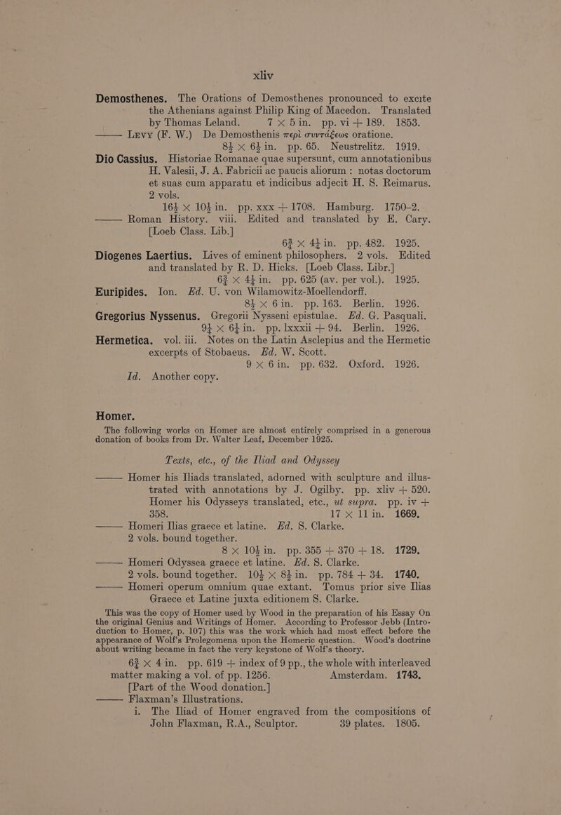 Demosthenes. The Orations of Demosthenes pronounced to excite the Athenians against Philip King of Macedon. Translated by Thomas Leland. ft Seo hes Ppevi 189... 1853. Levy (F. W.) De Demosthenis wepi ovvtégews oratione. 84 x 64in. pp. 65. Neustrelitz. 1919. Dio Cassius. Historiae Romanae quae supersunt, cum annotationibus H. Valesii, J. A. Fabricii ac paucis aliorum : notas doctorum et suas cum apparatu et indicibus adjecit H. 8. Reimarus. 2 vols. 164 x 104 in. pp. xxx +1708. Hamburg. 1750-2. — Roman History. vii. Edited and translated by E. Cary. [Loeb Class. Lib.] 62 x 44 in. pp. 482. 1925. Diogenes Laertius. Lives of eminent philosophers. 2 vols. Edited and translated by R. D. Hicks. [Loeb Class. Libr. ] 62 x 44in. pp. 625 (av. per vol.). 1925. Euripides. Ion. &amp;d. U. von Wilamowitz-Moellendorff. 84 &lt;x 6in. pp. 163. Berlin. 1926. Gregorius Nyssenus. Gregorii Nysseni epistulae. Hd. G. Pasquali. 91 x 64in. pp. lxxxii+ 94. Berlin. 1926. Hermetica. vol. ii. Notes on the Latin Asclepius and the Hermetic excerpts of Stobaeus. Hd. W. Scott. 9.x 6in. pp. 632. Oxford. 1926. Id. Another copy. Homer. The following works on Homer are almost entirely comprised in a generous donation of books from Dr. Walter Leaf, December 1925. Texts, etc., of the Iliad and Odyssey —— Homer his [liads translated, adorned with sculpture and illus- trated with annotations by J. Ogilby. pp. xliv + 520. Homer his Odysseys translated, etc., ut supra. pp. iv + 358. 17 xX llim. 1669 —— Homeri Ilias graece et latine. Hd. 8. Clarke. 2 vols. bound together. 8 x 10din. pp. 355 + 370+ 18. 1729. ——— Homeri Odyssea graece et latine. Hd. 8S. Clarke. 2 vols. bound together. 104 x 84in. pp. 784 + 34. 1740. ——— Homeri operum omnium quae extant. Tomus prior sive Ilias Graece et Latine juxta editionem S. Clarke. This was the copy of Homer used by Wood in the preparation of his Essay On the original Genius and Writings of Homer. According to Professor Jebb (Intro- duction to Homer, p. 107) this was the work which had most effect before the appearance of Wolf’s Prolegomena upon the Homeric question. Wood’s doctrine about writing became in fact the very keystone of Wolf’s theory. 62 &lt;x 4in. pp. 619 + index of 9 pp., the whole with interleaved matter making a vol. of pp. 1256. Amsterdam. 1743, [Part of the Wood donation. | —— Flaxman’s Illustrations. i. The Iliad of Homer engraved from the compositions of John Flaxman, R.A., Sculptor. 39 plates. 1805.