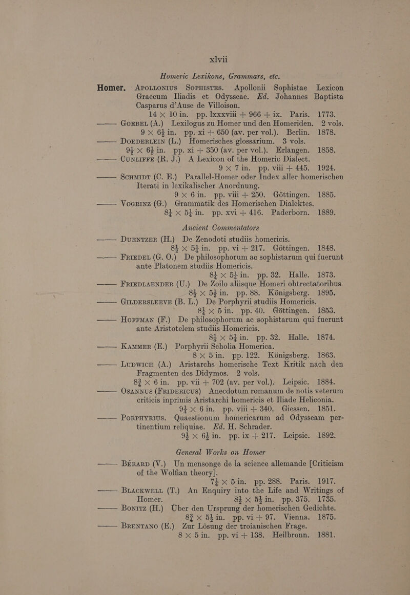 Homeric Lexikons, Grammars, etc. Homer. Avottonius Sopruistes. Apollonii Sophistae Lexicon Graecum lIliadis et Odysseae. Hd. Johannes Baptista Casparus d’Ause de Villoison. 14 x 10 in. pp. Ixxxviii + 966 + ix. Paris. 1773. —— Gorse. (A.) Lexilogus zu Homer und den Homeriden. 2 vols. 9x 64in. pp. xi + 650 (av. per vol.). Berlin. 1878. —— DoEDERLEIN (L.) Homerisches glossarium. 3 vols. 94 x 64in. pp. x1 + 350 (av. per vol.). Erlangen. 1858. _ CunLIFFE (R. J.) A Lexicon of the Homeric Dialect. | 9x Tin. pp. vil + 445. 1924. Scumipt (C. E.) Parallel-Homer oder Index aller homerischen Iterati in lexikalischer Anordnung. 9X 6in. pp. vill + 250. Gottingen. 1885. Voarinz (G.) Grammatik des Homerischen Dialektes. 8i x 54in. pp. xvi+ 416. Paderborn. 1889. Ancient Commentators —— Dventzer (H.) De Zenodoti studiis homericis. 84 x 5 in. pp. vi+ 217. Géttingen. 1848. FRIEDEL (G. O.) De philosophorum ac sophistarum qui fuerunt ante Platonem studiis Homericis. 8i x 54in. pp. 32. Halle. 1878. FRIEDLAENDER (U.) De Zoilo aliisque Homeri obtrectatoribus. 84 x 5£in. pp. 88. Kénigsberg. 1895. GILDERSLEEVE (B. L.) De Porphyrii studiis Homericis. 8i x 5in. pp. 40. Géttingen. 1853. HorrMan (F.) De philosophorum ac sophistarum qui fuerunt ante Aristotelem studiis Homericis. 81 x 54in. pp. 32. Halle. 1874. —— Kammer (E.) Porphyrii Scholia Homerica. 8x 5in. pp. 122. Konigsberg. 1863. Lupwicu (A.) Aristarchs homerische Text Kritik nach den Fragmenten des Didymos. 2 vols. 83 x 6in. pp. vil + 702 (av. per vol.). Leipsic. 1884. Osannus (FripERIcUS) Anecdotum romanum de notis veterum criticis inprimis Aristarchi homericis et Iliade Heliconia. 91x 6in. pp. vili+ 340. Giessen. 1851. PoRPHYRIUS. Quaestionum homericarum ad Odysseam per- tinentium reliquiae. Hd. H. Schrader. 94 x 6hin. pp.ix + 217. Leipsic. 1892. General Works on Homer BrERARD (V.) Un mensonge de la science allemande [Criticism of the Wolfian theory]. 74 X 5in. pp. 288. Paris. 1917. BuLackWELL (T.) An Enquiry into the Life and Writings of Homer. 84 x 54in. pp. 375. 1735. Bonrtz (H.) Uber den Ursprung der homerischen Gedichte. 83 x 5h in. pp. vi+ 97. Vienna. 1875. Brentano (E.) Zur Lésung der troianischen Frage. : 8 x 5in. pp. vi+ 138. Heilbronn. 1881.