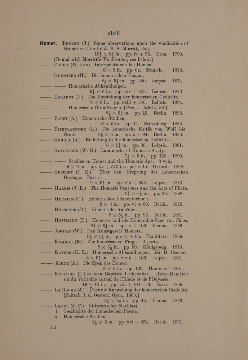 xIviit Homer. Bryant (J.) Some observations upon the vindication of Homer written by J. B. 8. Morritt, Esq. 103 x 8tin. pp.iv +96. Eton. 1799. [Bound with Morritt’s Vindication, see below.] ——— Curist (W. von) Interpolationen bei Homer. 8x 5in. pp. 64. Munich. 1879. —-— Duentzer (H.) Die homerischen Fragen. | 84 x 5 in. pp. 240. Leipsic. 1874. ——— -———— Homerische Abhandlungen. 94 x.6in. pp. xiv + 603. Leipsic. 1872. -—_— Eruarpt (L.) Die Entstehung der homerischen Gedichte. 9x 6in. pp. cxii+ 546. Leipsic. 1894. —-— ~——— Homerische Grundfragen. [Preuss. Jahrb., 82.] 83 x 5Zin. pp. 15. Berlin. 1895. —-— Faust (A.) Homerische Studien. 8x 5in. pp. 41. Strassburg. 1882. —-— FRIEDLAENDER (L.) Die homerische Kritik von Wolf bis Grote. 84 x 5in. pp. x + 84. Berlin. 1853. —— Gemott (A.) Einleitung in die homerischen Gedichte. 8 x 5iin. pp. 30. Leipsic. 1881. ——— GurapsTonE (W. E.) Landmarks of Homeric Study. % X 5in. pp. 160. 1890. ——~ ~—— Studies on Homer and the Homeric Age. 3 vols. 9X 6in. pp. xv + 575 (av. per vol.). Oxford. 1858. —-— Geppert (C. HE.) Uber den Ursprung der homerischen Gesinge. Part 1. 9x 5hin. pp. vii + 268. Leipsic. 1840. —-— Harris (J. R.) The Homeric Centones and the Acts of Pilate. 94 x 64 in. pp. 83. 1898. ——— Herarus (C.) Homerisches Elementarbuch. 8x 5in. pp.vi+ 80. Berlin. 1876. —~-— Herscuer (R.) Homerische Aufsitze. 8 xX 5$in. pp. 95. Berlin. 1881. —— Horrmann (E.) Homeros und die Homeriden-Sage von Chios. 8 x 5B¢in. pp.iv+ 106. Vienna. 1856. ——— Jorpan (W.) Das Kunstgesetz Homers. 8i x 54in. pp. vi+ 95. Frankfort. 1869. —— Kammer (E.) Zur homerischen Frage. 2 parts. 8 x 5d in. pp. 80. Kénigsberg. 1870. ——— Kayser (K. L.) Homerische Abhandlungen. Sd. H. Usener. 8x 5£in. pp. xlvii +106. Leipsic. 1881. —-—— Krene (A.) Die Epen des Homer. 8 xX 5in. pp. 123. Hanover. 1881. —— KozrapEs (C.) = Jean Baptiste Lechevalier. Ulysse-Homére : ou du Veritable auteur de I|’Iliade et de l’Odyssée. 19 x 12in. pp. vii+ 104+ 3. Paris. 1829. —-— La Rocue (J.) Uber die Entstehung der homerischen Gedichte. [Zeitsch. f. d. Oesterr. Gym., 1863.] 81 x 54in. pp. 42. Vienna. 1863. ——— Laver (J. F.) Litterarischer Nachlass. i. Geschichte der homerischen Poesie. ii. Homerische Studien. 84 x 5in. pp. xvi + 324. Berlin. 1851. AZ