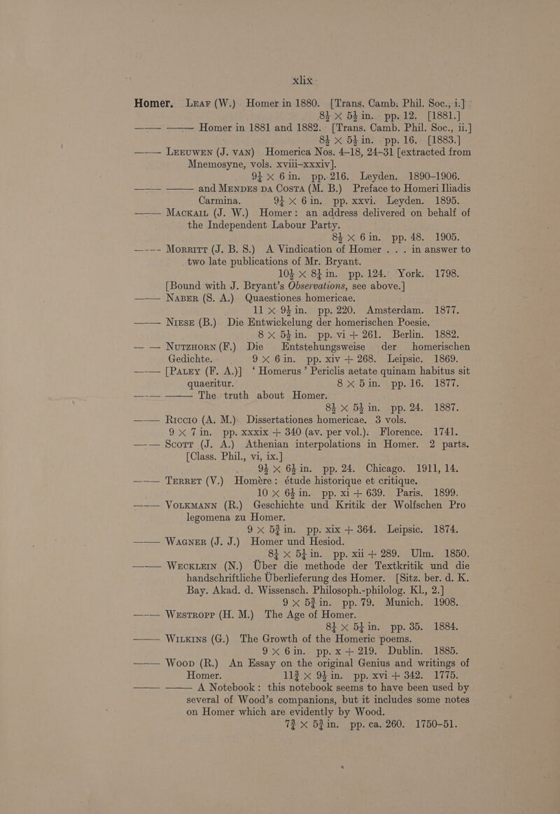 xhx Homer. Lear (W.) Homer in 1880. [Trans. Camb: Phil. Soc., i.] 84 X 5$1n..- pp. 12. [1881.] ——— ——— Homer in 1881 and 1882. [Trans. Camb. Phil. Soc., 11.] 84 x 54in. pp. 16. [1883.] —-— LrEuwEn (J. vAN) Homerica Nos. 4-18, 24-31 [extracted from Mnemosyne, vols. xvili-xxxiv]. 94 x 6in. pp.216. Leyden. 1890-1906. and MenpEs pa Costa (M. B.) Preface to Homeri Iliadis Carmina. 94x 6in. pp. xxvi. Leyden. 1895. ——— Mackain (J. W.) Homer: an address delivered on behalf of the Independent Labour Party. | 8. x Gin. pp. 48. 1905. —--- Moraitt (J. B. 8.) &lt;A Vindication of Homer . . . in answer to two late publications of Mr. Bryant. 104 x 841in. pp. 124. York. 1798. [Bound with J. Bryant’s Observations, see above. | ——— Naser (8. A.) Quaestiones homericae. 11 x 94in. pp. 220. Amsterdam. 1877. —-— Nirse (B.) Die Entwickelung der homerischen Poesie. 8x 54in. pp. vi-+ 261. Berlin. 1882. — — NvutzHorn(F.) Die Entstehungsweise der homerischen Gedichte. 9X 6in. pp. xiv + 268. Leipsic. 1869. —-— [Paury (F. A.)] ‘ Homerus’ Periclis aetate quinam habitus sit quaeritur. 8&gt;&lt;.5 in Upp.716.+ 18TT. —-— ——— The truth about Homer. 8i x 5h in. pp. 24. 1887. ——— Riccro (A. M.). Dissertationes homericae. 3 vols. 9x Tin. pp. xxxix + 340 (av. per vol.). Florence. 1741. —-— Scott (J. A.) Athenian interpolations in Homer. 2 parts. [Class. Phil., vi, ix.] oui 9}. Ghains pp, 24. Chicago. “1911; 14. ——— TeErReT(V.) Homére: étude historique et critique. 7 10 xX 64in. pp. xi+ 639. Paris. 1899. ——— VoLKMANN (R.) Geschichte und Kritik der Wolfschen Pro legomena zu Homer. 9x 52in. pp. xix + 364. Leipsic. 1874. —— Waener (J. J.) Homer und Hesiod. 81 x 5£in. pp. xu + 289. Ulm. 1850. —-— Wecxiern (N.) Uber die methode der Textkritik und die handschriftliche Uberlieferung des Homer. [Sitz. ber. d. K. Bay. Akad. d. Wissensch. Philosoph.-philolog. K1., 2.] 9 &gt;&lt;52 in. pp. 79, -abunichs 319038; —-— Westroprp (H. M.) The Age of Homer. 81 x Blin. pp. 35. 1884. — Wikins (G.) The Growth of the Homeric poems. 9x 6in. pp.x+ 219. Dublin. 1885. ——— Woop (R.) An Essay on the original Genius and writings of Homer. 112 x 94 in. pp. xvi + 342. 1775. A Notebook: this notebook seems to have been used by several of Wood’s companions, but it includes some notes on Homer which are evidently by Wood.