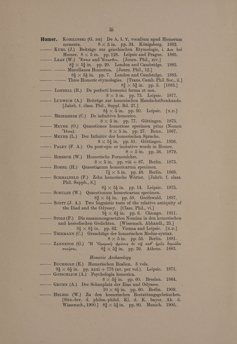 lit Homer. Kobsitinskr (G. pg) De A, I, Y, vocalium apud Homerum mensura. 8x 5in. pp. 34. Konigsberg. 1882. —— Kuut (J.) Beitrige zur griechischen Etymologie, i. Ava bei | Homer. 8 X 5in. pp.128. Leipsic and Prague. 1885. —— Lear (W.) “Evew and“EzeoGar. [Journ. Phil., xiv.] 83 x 52 in. pp. 20. London and Cambridge. 1885. ——_— ——— Miscellanea Homerica. [Journ. Phil., 12.] 84 x 54in. pp. 7. London and Cambridge. 1883. ——— —— Three Homeric etymologies. [Trans. Camb. Phil. Soc., ii.] 83 x 52in. pp. 5. [1883.] —-— LorsBetu (R.) De perfecti homerici forma et usu. Six ons “pplis. Leipsic. 1877. —-— Lupwicn (A.) Beitrage zur homerischen Handschriftenkunde. [Jahrb. f. class. Phil., Suppl. Bd. 27.] 84 x 5in. pp. 50. Leipsic. [N.D.] ——— MererxHerm (C.) De infinitivo homerico. 8x 5in. pp. 77. Géttimgen. 1875. — Meyer (O.) Quaestiones homericae specimen prius (Nomen TAwos). 8x 5in. pp. 27. Bonn. 1867. ——— Meyer (L.) Der Infinitiv der homerischen Sprache. — 8X 54in. pp. 51. Gdéttingen. 1856. —— Patey (F. A.) On post-epic or imitative words in Homer. ox any kpp.as,. 1879. ——— Rippeck (W.) Homerische Formenlehre. _ 8x 5in. pp. vii + 87. Berlin. 1873. —— Roeut (H.) Quaestignum homericarum specimen. 74 xX 5in. pp. 48. Berlin. 1869. ——— SCHMALFELD (F.) Zehn homerische Worter. [Jahrb. f. class. Phil. Suppb., 8.] 8i x 5hin. pp. 14. Leipsic. 1875. —— ScuHuizE (W.) Quaestionum homericarum specimen. 82 x .54in. pp. 58. Greifswald. 1887. —-— Scorr (J. A.) Two linguistic tests of the relative antiquity of the Iliad and the Odyssey. [Class. Phil., vi.] 94 x 64in. pp. 6. Chicago. 1911. —-— Srouz(F.) Die zusammengesetzten Nomina in den homerischen und hesiodischen Gedichten. [Wissensch. Abhandl., 25.] 9+ xX 64in. pp. 62. Vienna and Leipsic. [N.D.] —-— THIEMANN (C.) Grundziige der homerischen Modus-syntax. 8x 5in. pp. 55. Berlin. 1881. ——— ZannetTos (G.) “H ‘Opepixy) dpaois ev tH Kal Huds Snuoder TOLnoeL, 82 x 52in. pp. 39. Athens. 1883. Homeric Archaeology —— Bucuuoiz (E.) Homerischen Realien. 3 vols. 94 x 64in. pp. xxxi + 778 (av. per vol.). Leipsic. 1871. —— GortscuticH (A.) Psychologia homerica. 8 x 54in. pp. 60. Breslau. 1864. —— Gruun (A.) Der Schauplatz der Ilias und Odyssee. 10 x 64 in. pp. 60. Berlin. 1909. —-— Hexpsie (W.) Zu den homerischen Bestattungsgebrauchen. [Sitz.-ber. d. philos.-philol. Kl. d. K. bayer. Ak. d. Wissensch., 1900.] 82x 5%in. pp.80. Munich. 1900.