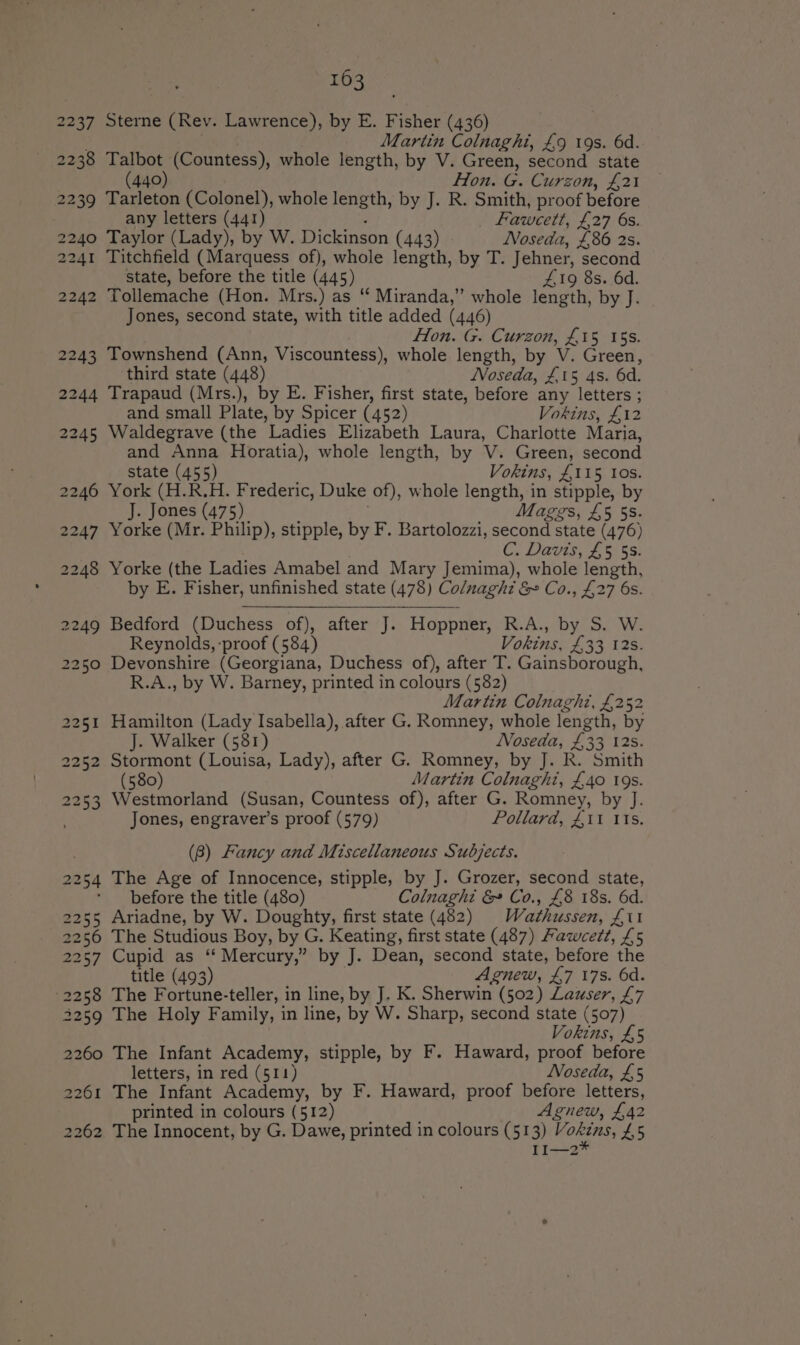 2237 2238 2239 2240 2241 2242 2243 2261 2262 163 Sterne (Rev. Lawrence), by E. Fisher (436) Martin Colnaght, £9 19s. 6d. Talbot (Countess), whole length, by V. Green, second state (440) Hon. G. Curzon, £21 Tustin (Colonel), whole length, by J. R. Smith, proof before any letters (441) Fawcett, £27 6s. Taylor (Lady), by W. Dickinson (443) Noseda, £86 2s. Titchfield (Marquess of), whole length, by T. Jehner, second state, before the title (445) £19 8s. 6d. Tollemache (Hon. Mrs.) as “ Miranda,” whole length, by J. Jones, second state, with title added (446) Fon. G. Curzon, £15 155. Townshend (Ann, Viscountess), whole length, by V. Green, third state (448) Noseda, £15 4s. 6d. Trapaud (Mrs.), by E. Fisher, first state, before any eet ; and small Plate, by Spicer (452) Vokins, £12 Waldegrave (the Ladies Elizabeth Laura, Charlotte Maria, and Anna Horatia), whole length, by V. Green, second state (455) Vokins, £115 tos. York (H.R.H. Frederic, Duke of), whole pebeaee in stipple, by J. Jones (475) Maggs, £5 58. Yorke (Mr. Philip), stipple, by F. Bartolozzi, second state (476) C, Davis, £5 SS: Yorke (the Ladies Amabel and Mary Jemima), whole length, by E. Fisher, unfinished state (478) Colnaght &amp; &amp; Co., £27 6s. Bedford (Duchess of), after J. Hoppner, R.A., by’ SW: Reynolds, -proof (584) Vokins, £33 12s. Devonshire (Georgiana, Duchess of), after T. Gainsborough, R.A., by W. Barney, printed in colours (582) Martin Colnaghi, £252 Hamilton (Lady Isabella), after G. Romney, whole length, by J. Walker (581) Noseda, £33 12s. Stormont (Louisa, Lady), after G. Romney, by J. R. Smith (580) Martin Colnaght, £40 19s. Westmorland (Susan, Countess of), after G. Romney, by J. Jones, engraver’s proof (579) Pollard, £i1 11s. (8) Fancy and Miscellaneous Subjects. The Age of Innocence, stipple, by J. Grozer, second state, before the title (480) Colnaghi &amp; Co., £8 18s. 6d. Ariadne, by W. Doughty, first state (482) Wi dthusien, Z£il The Studious Boy, by G. Keating, first state (487) Fawcett, £5 Cupid as ‘‘ Mercury,” by J. Dean, second state, before the title (493) Agnew, £7 17s. 6d. The Fortune-teller, in line, by J. K. Sherwin (502) Lauser, £7 The Holy Family, in line, by W. Sharp, second state (507) Vokins, £5 The Infant Academy, stipple, by F. Haward, proof before letters, in red (511) Noseda, £5 The Infant Academy, by F. Haward, proof before letters, printed in colours (512) Agnew, £42 The Innocent, by G. Dawe, printed in colours (513) Moki, 45 II1—2*