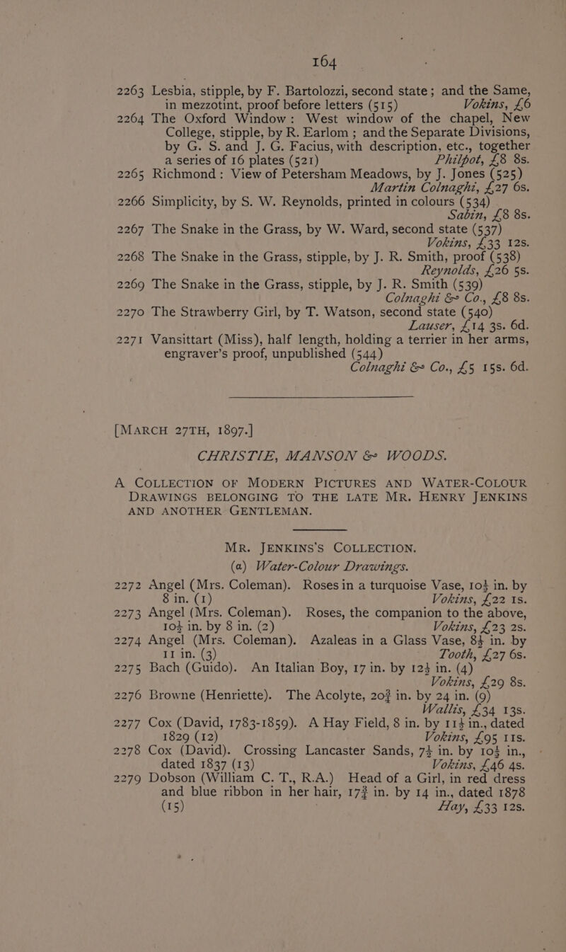 2263 Lesbia, stipple, by F. Bartolozzi, second state; and the Same, in mezzotint, proof before letters (515) Vokins, £6 2264 The Oxford Window: West window of the chapel, New College, stipple, by R. Earlom ; and the Separate Divisions, by G. S. and J. G. Facius, with description, etc., together a series of 16 plates (521) Philpot, £8 8s. 2265 Richmond: View of Petersham Meadows, by J. Jones (525) Martin Colnaghi, £27 6s. 2266 Simplicity, by S. W. Reynolds, printed in colours (534) Sabin, £8 8s. 2267 The Snake in the Grass, by W. Ward, second state (537) Vokins, £33 12s. 2268 The Snake in the Grass, stipple, by J. R. Smith, proof (538) Reynolds, £26 5s. 2269 The Snake in the Grass, stipple, by J. R. Smith (539) Colnaghi &amp; Co., £8 8s. 2270 The Strawberry Girl, by T. Watson, second state (540) Lauser, £14 3s. 6d. 2271 Vansittart (Miss), half length, holding a terrier in her arms, engraver’s proof, unpublished (544) Colnaghi &amp; Co., £5 15s. 6d. [MARCH 27TH, 1897.] CHRISTIE, MANSON &amp; WOODS. A COLLECTION OF MODERN PICTURES AND WATER-COLOUR DRAWINGS BELONGING TO THE LATE MR. HENRY JENKINS AND ANOTHER GENTLEMAN. MR. JENKINS'S COLLECTION. (a) Water-Colour Drawings. 2272 Angel (Mrs. Coleman). Roses in a turquoise Vase, 103 in. by 8 in. (1) Vokins, £22 ts. 2273 Angel (Mrs. Coleman). Roses, the companion to the above, 103 in. by 8 in. (2) Vokins, £23 2s. 2274 Angel (Mrs. Coleman). Azaleas in a Glass Vase, 8} in. by II in. (3) Tooth, £27 6s. 2275 Bach (Guido). An Italian Boy, 17 in. by 123 in. (4) Vokins, £29 8s. 2276 Browne (Henriette). The Acolyte, 20% in. by 24 in. (9) Wallis, £34 13s. 2277 Cox (David, 1783-1859). A Hay Field, 8 in. by 114 in., dated 1829 (12) Vokins, £95 its. 2278 Cox (David). Crossing Lancaster Sands, 7} in. by 103 in., dated 1837 (13) Vokins, £46 4s. 2279 Dobson (William C. T., R.A.) Head of a Girl, in red dress and blue ribbon in her hair, 17? in. by 14 in., dated 1878 (15) | Hay, £33 128.