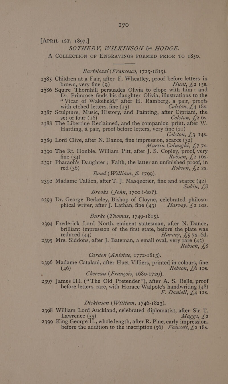 SOTHEBY, WILKINSON &amp; HODGE. 2385 2386 2387 2394 2395 2398 2399 Bartolozzi (Francesco, 1725-1815). Children at a Fair, after F. Wheatley, proof before letters in brown, very fine (9) Hunt, £2 15s. Squire Thornhill persuades Olivia to elope with him ; and Dr. Primrose finds his daughter Olivia, illustrations to the ‘Vicar of Wakefield,” after H. Ramberg, a pair, proofs with etched letters, fine (13) Colston, £4 18s. Sculpture, Music, History, and Painting, after Cipriani, the set of four (16) Colston, £2 6s. The Libertine Reclaimed, and the companion print, after W. Harding, a pair, proof before letters, very fine (21) Colston, £3 14s. Lord Clive, after N. Dance, fine impression, scarce (32) Martin Colnaghi, £7 7s. The Rt. Honble. William Pitt, after J. S. Copley, proof, very fine (34) Robson, £2 16s. Pharaoh’s Daughter ; Faith, the latter an unfinished proof, in red (36) Robson, £2 2s. Bond (William, fi. 1799). Madame Tallien, after T. J. Masquerier, fine and scarce (42) Sabin, £8 Brooks (John, 1700 ?-60 ?). Dr. George Berkeley, Bishop of Cloyne, celebrated philoso- phical writer, after J. Lathan, fine (43) Harvey, £2 10s. Burke (Thomas, 1749-1815). Frederick Lord North, eminent statesman, after N. Dance, brilliant impression of the first state, before the plate was reduced (44) Harvey, £5 7s. 6d. Mrs. Siddons, after J. Bateman, a small oval, very rare (45) Robson, £8 Cardon (Antoine, 1772-1813). Madame Catalani, after Huet Villiers, printed in colours, fine (46) Robson, £6 10s. Chereau (Francois, 1680-1729). James III. (‘The Old Pretender”), after A. S. Belle, proof before letters, rare, with Horace Walpole’s handwriting (48) F. Daniell, £4 12s. Dickinson (William, 1746-1823). William Lord Auckland, celebrated diplomatist, after Sir T. Lawrence (55) Maggs, £2 King George I1., whole length, after R. Pine, early impression, before the addition to the inscription (56). Fawcett, £2 18s.