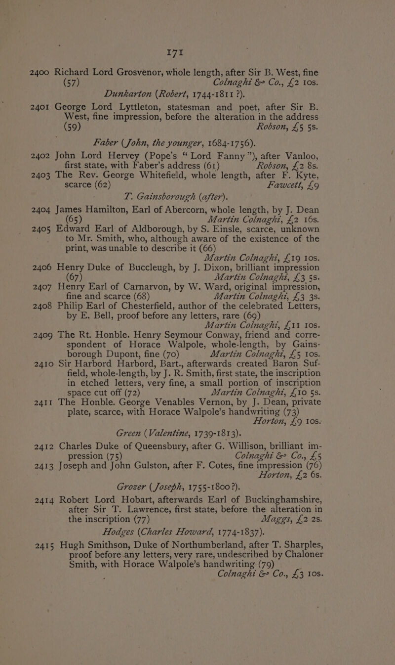 2400 Richard Lord Grosvenor, whole length, after Sir B. West, fine (57) Colnaghi &amp; Co., £2 10s. Dunkarton (Robert, 1744-1811 ?). 2401 George Lord Lyttleton, statesman and poet, after Sir B. West, fine impression, before the alteration in the address G9) Robson, £5 5s. Faber (John, the younger, 1684-1756). 2402 John Lord Hervey (Pope’s “Lord Fanny ”), after Vanloo, first state, with Faber’s address (61) Robson, £2 8s. 2403 The Rev. George Whitefield, whole length, after F. Kyte, scarce (62) Fawcett, £9 TI. Gainsborough (after). 2404 James Hamilton, Earl of Abercorn, whole length, by J. Dean 65 Martin Colnaghi, £2 16s. 2405 Edward Earl of Aldborough, by S. Einsle, scarce, unknown _ to Mr. Smith, who, although aware of the existence of the print, was unable to describe it (66) Martin Colnaght, £19 los. 2406 Henry Duke of Buccleugh, by J. Dixon, brilliant impression 7 Martin Colnaghi, £3 5s: 2407 Henry Earl of Carnarvon, by W. Ward, original impression, fine and scarce (68) Martin Colnaght, £3 3s. 2408 Philip Earl of Chesterfield, author of the celebrated Letters, by E. Bell, proof before any letters, rare (69) Martin Colnaghi, £11 Ios. 2409 The Rt. Honble. Henry Seymour Conway, friend and corre- spondent of Horace Walpole, whole-length, by Gains- borough Dupont, fine (70) Martin Colnaght, £5 ios. 2410 Sir Harbord Harbord, Bart., afterwards created Baron Suf- field, whole-length, by J. R. Smith, first state, the inscription in etched letters, very fine, a small portion of inscription space cut off (72) Martin Colnaghi, £10 5s. 2411 The Honble. George Venables Vernon, by J. Dean, private plate, scarce, with Horace Walpole’s handwriting (73) Horton, £9 tos. Green (Valentine, 1739-1813). 2412 Charles Duke of Queensbury, after G. ‘Willison, brilliant im- pression (75) Colnaghi &amp; Co., £5 2413 Joseph and John Gulston, after F. Cotes, fine impression (76) Horton, £2 6s. Grozer (Joseph, 1755-1800 ?). 2414 Robert Lord Hobart, afterwards Earl of Buckinghamshire, after Sir T. Lawrence, first state, before the alteration in the inscription (77) Maggs, £2 2s. Hodges (Charles Howard, 1774-1837). 2415 Hugh Smithson, Duke of Northumberland, after T. Sharples, proof before any letters, very rare, undescribed by Chaloner Smith, with Horace Walpole’s handwriting (79) Colnaghi &amp; Co., £3 10s.