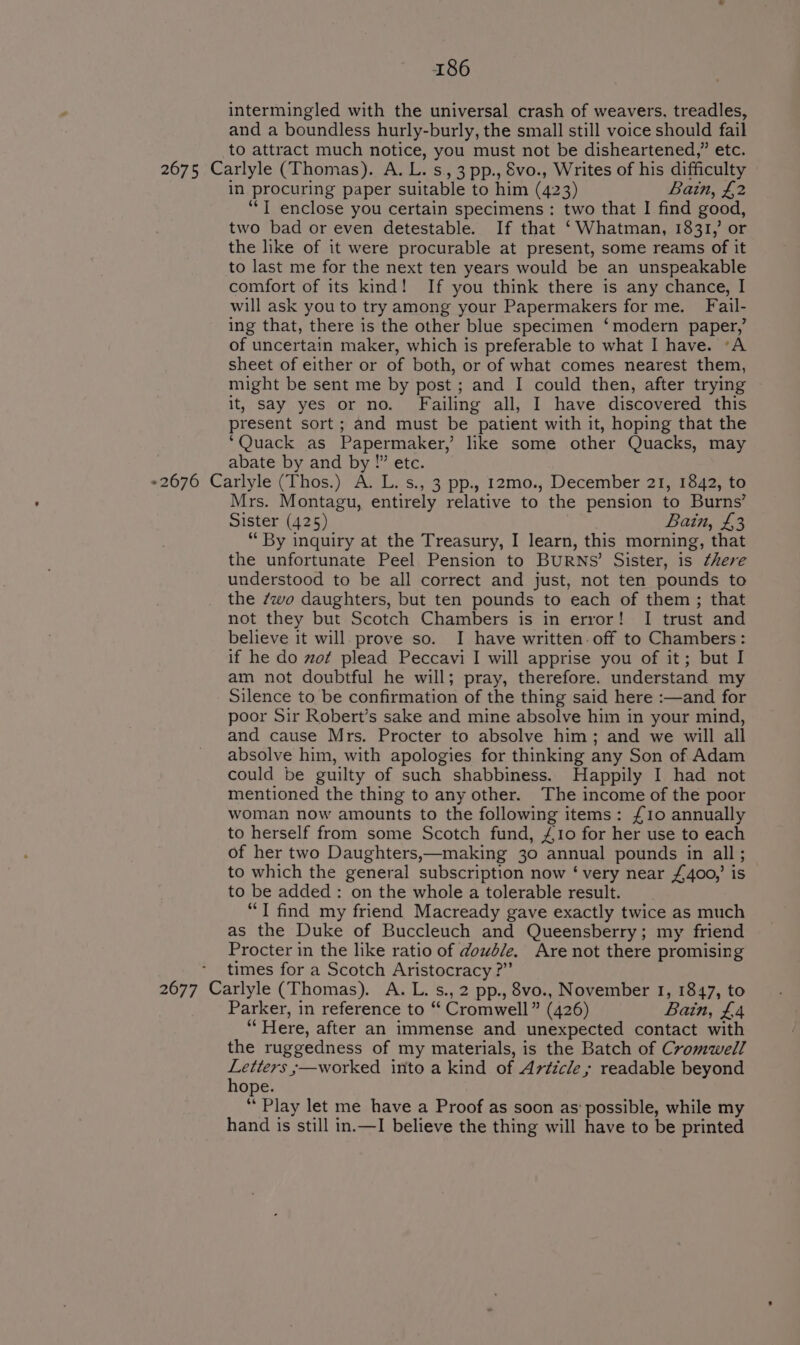 intermingled with the universal crash of weavers, treadles, and a boundless hurly-burly, the small still voice should fail to attract much notice, you must not be disheartened,” etc. 2675 Carlyle (Thomas). A. L.s ,3pp., Svo., Writes of his difficulty in procuring paper suitable to him (423) Bain, £2 ‘“‘T enclose you certain specimens : two that I find good, two bad or even detestable. If that ‘Whatman, 1831,’ or the like of it were procurable at present, some reams of it to last me for the next ten years would be an unspeakable comfort of its kind! If you think there is any chance, I will ask you to try among your Papermakers for me. Fail. ing that, there is the other blue specimen ‘modern paper,’ of uncertain maker, which is preferable to what I have. “A sheet of either or of both, or of what comes nearest them, might be sent me by post ; and I could then, after trying it, say yes or no. Failing all, I have discovered this present sort; and must be patient with it, hoping that the ‘Quack as Papermaker, like some other Quacks, may abate by and a Pete. Eee Carlyle (Thos.) A. L. s., 3 pp.. 12mo., December 21, 1842, to Mrs. Montagu, entirely relative to the pension to Burns’ Sister (425) Bain, £3 “ By inquiry at the Treasury, I learn, this morning, that the unfortunate Peel Pension to BURNS’ Sister, is there understood to be all correct and just, not ten pounds to the 7wo daughters, but ten pounds to each of them ; that not they but Scotch Chambers is in error! I trust and believe it will prove so. I have written-off to Chambers: if he do zot plead Peccavi I will apprise you of it; but I am not doubtful he will; pray, therefore. understand my Silence to be confirmation of the thing said here :—and for poor Sir Robert’s sake and mine absolve him in your mind, and cause Mrs. Procter to absolve him; and we will all absolve him, with apologies for thinking any Son of Adam could be guilty of such shabbiness. Happily I had not mentioned the thing to any other. The income of the poor woman now amounts to the following items: £10 annually to herself from some Scotch fund, £10 for her use to each of her two Daughters,—making 30 annual pounds in all; to which the general subscription now ‘ very near £400,’ is to be added : on the whole a tolerable result. “T find my friend Macready gave exactly twice as much as the Duke of Buccleuch and Queensberry; my friend Procter in the like ratio of dowble. Are not there promising times for a Scotch Aristocracy ?” 2677 Catiyle (Thomas). A.L.s., 2 pp., 8vo., November 1, 1847, to Parker, in reference to “ Cromwell ‘s (426) Bain, £4 “Here, after an immense and unexpected contact with the ruggedness of my materials, is the Batch of Cromwell wei fe s—worked into a kind of Article, readable beyond ope ‘* Play let me have a Proof as soon as possible, while my hand is still in.—I believe the thing will have to be printed