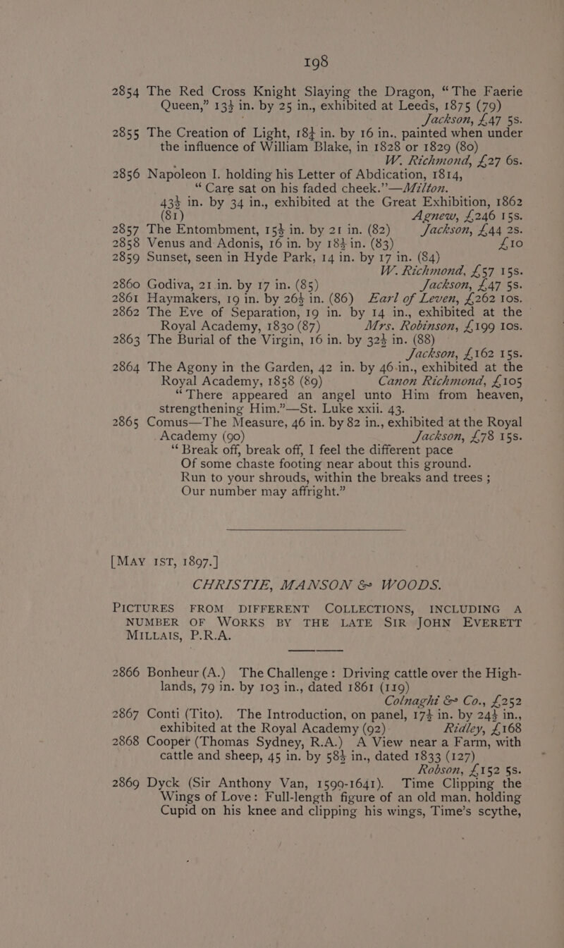 2854 The Red eps Knight Slaying the Dragon, “The Faerie Queen,” 133 in. by 25 in., exhibited at Leeds, 1875 (79) Jackson, £47 5s. 2855 The Creation of Light, 187 in. by 16 in., painted when under the influence of William Blake, in 1828 or 1829 (80) W. Richmond, £27 6s. 2856 Napoleon I. holding his Letter of Abdication, 1814, “Care sat on his faded cheek. ”__ Milton. 433 in. by 34 in., exhibited at the Great Exhibition, 1862 (81) Agnew, £246 15s. 2857 The Entombment, 155 in. by 21 in. (82) Jackson, £44 2s. 2858 Venus and Adonis, 16 in. by 183 in. (83) £10 2859 Sunset, seen in Hyde Park, 14 in. by 17 in. (84) W. Richmond, £57 15s. 2860 Godiva, 21.in. by 17 in. (85) Jackson, £47 53. 2861 Haymakers, 19 in. by 263 in. (86) Zari of Leven, £262 Ios. 2862 The Eve of Separation, 19 in. by 14 in., exhibited at the | Royal Academy, 1830 (87) Mrs. Robinson, £199 Ios. 2863 The Burial of the Virgin, 16 in. by 323 in. (88) Jackson, £162 15s. 2864 The Agony in the Garden, 42 in. by 46.in., exhibited at the Royal Academy, 1858 (89) Canon Richmond, £105 “There appeared an angel unto Him from heaven, strengthening Him.”—St. Luke xxii. 43. 2865 Comus—The Measure, 46 in. by 82 in., exhibited at the Royal Academy (90) Jackson, £78 15s. ‘‘ Break off, break off, I feel the different pace Of some chaste footing near about this ground. Run to your shrouds, within the breaks and trees ; Our number may affright.” [MAY IST, 1897.] CHRISTIE, MANSON &amp; WOODS. PICTURES FROM DIFFERENT COLLECTIONS, INCLUDING A NUMBER OF WORKS BY THE LATE SIR JOHN EVERETT MILLAIS, P.R.A. 2866 Bonheur (A.) The Challenge: Driving cattle over the High- lands, 79 in. by 103 in., dated 1861 (119) Colnaghi &amp; Co., £252 2867 Conti (Tito). The Introduction, on panel, 174 in. by 243 in., exhibited at the Royal Academy (92). Ridley, £168 2868 Cooper (Thomas Sydney, R.A.) A View near a Farm, with cattle and sheep, 45 in. by 584 in., dated 1833 (127) Robson, £152 §S. 2869 Dyck (Sir Anthony Van, 1599-1641). Time Clipping the Wings of Love: Full- length figure of an old man, holding Cupid on his knee and clipping his wings, Time’s scythe,