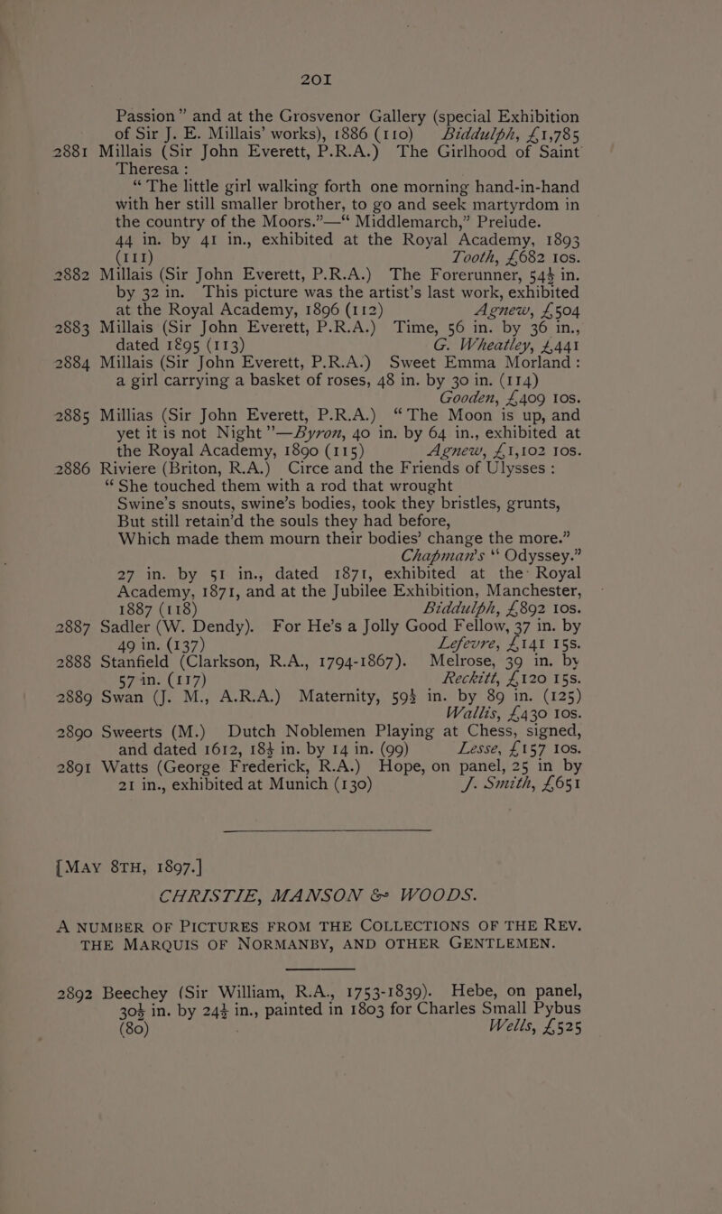 2881 2882 2883 2884 2885 2886 2887 2888 2889 2890 2891 201 Passion” and at the Grosvenor Gallery (special Exhibition of Sir J. E. Millais’ works), 1886 (110) Aiddulph, £1,785 Millais (Sir John Everett, P.R.A.) The Girlhood of Saint’ Theresa : “ The little girl walking forth one morning hand-in-hand with her still smaller brother, to go and seek martyrdom in the country of the Moors.”—“ Middlemarch,” Prelude. 44 in. by 41 in., exhibited at the Royal Academy, 1893 (111) Tooth, £682 Ios. Millais (Sir John Everett, P.R.A.) The Forerunner, 544 in. by 32 in. This picture was the artist’s last work, exhibited at the Royal Academy, 1896 (112) Agnew, £504 Millais (Sir John Everett, P.R.A.) Time, 56 in. by 36 in., dated 1295 (113) G. Wheatley, £441 Millais (Sir John Everett, P.R.A.) Sweet Emma Morland: a girl carrying a basket of roses, 48 in. by 30 in. (114) Gooden, £409 Ios. Millias (Sir John Everett, P.R.A.) “The Moon is up, and yet itis not Night ’—SByron, 4o in. by 64 in., exhibited at the Royal Academy, 1890 (115) Agnew, £1,102 Ios. Riviere (Briton, R.A.) Circe and the Friends of Ulysses : “¢ She touched them with a rod that wrought Swine’s snouts, swine’s bodies, took they bristles, grunts, But still retain’d the souls they had before, Which made them mourn their bodies’ change the more.” Chapman's ‘* Odyssey.” 27 in. by 51 in., dated 1871, exhibited at the’ Royal Academy, 1871, and at the Jubilee Exhibition, Manchester, 1887 (118) Biddulph, £892 ios. Sadler (W. Dendy). For He’s a Jolly Good Fellow, 37 in. by 49 in. (137) Lefevre, £141 15s. Stanfield (Clarkson, R.A., 1794-1867). Melrose, 39 in. by 57 in. (117) Reckitt, £120 15s. Swan (J. M., A.R.A.) Maternity, 593 in. by 89 in. (125) Wallis, £430 los. Sweerts (M.) Dutch Noblemen Playing at Chess, signed, and dated 1612, 183 in. by 14 in. (99) Lesse, £157 10s. Watts (George Frederick, R.A.) Hope, on panel, 25 in by 21 in., exhibited at Munich (130) J. Smith, £651 CHRISTIE, MANSON &amp; WOODS. 2892 Beechey (Sir William, R.A., 1753-1839). Hebe, on panel, 304 in. by 24} in., painted in 1803 for Charles Small Pybus (80) Wells, £525