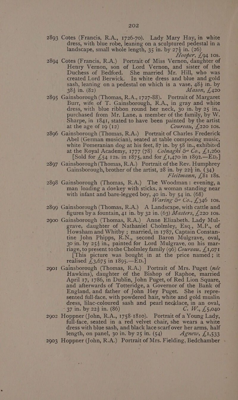 2893 2894 2895 2896 2897 2898 2899 2900 2901 2902 2903 202 Cotes (Francis, R.A., 1726-70). Lady Mary Hay, in white dress, with blue robe, leaning on a sculptured pedestal in a landscape, small whole length, 35 in. by 27} in. (26) Flooper, £94 10s. Cotes (Francis, R.A.) Portrait of Miss Vernon, daughter of Henry Vernon, son of Lord Vernon, and sister of the Duchess of Bedford. She married Mr. Hill, who was created Lord Berwick. In white dress and blue and gold sash, leaning on a pedestal on which is a vase, 483 in. by 384 in. (82) Mason, £420 Gainsborough (Thomas, R.A., 1727-88). Portrait of Margaret Burr, wife of T. Gainsborough, R.A., in gray and white dress, with blue ribbon round her neck, 30 in. by 25 in., purchased from Mr. Lane, a member of the family, by W. Sharpe, in 1841, stated to have been painted by the artist at the age of 19 (12) Coureau, £220 10s. Gainsborough (Thomas, R.A:) Portrait of Charles Frederick Abel (German musician), seated at table composing music, white Pomeranian dog at his feet, 87 in. by 58 in., exhibited at the Royal Academy, 1777 (78) Colnaghi &amp; Co., £1,260 [Sold for £54 12s. in 1875,and for £1,470 in 1892.—ED. | Gainsborough(Thomas, R.A.) Portrait of the Rev. Humphrey Gainsborough, brother of the artist, 28 in. by 223 in. (34) Flettmann, £81 18s. Gainsborough (Thomas, R.A.) The Woodman: evening, a man loading a donkey with sticks, a woman standing near with infant and bare-legged boy, 4o in. by 54 in. (68) Waring &amp; Co., £346 Ios. Gainsborough (Thomas, R.A.) A Landscape, with cattle and figures by a fountain, 41 in. by 32 in. (63) Masters, £220 Ios. Gainsborough (Thomas, R.A.) Anne Elizabeth, Lady Mul- grave, daughter of Nathaniel Cholmley, Esq., M.P., of Howsham and Whitby ; married, in 1787, Captain Constan- . tine John Phipps, R.N., second Baron Mulgrave, oval, 30 in. by 254 in., painted for Lord Mulgrave, on his mar- riage, to present tothe Cholmley family (96) Couvreau, £1,071 [This picture was bought in at the price named; it realised £3,675 in 1895.—ED.] Gainsborough (Thomas, R.A.) Portrait of Mrs. Puget (ée Hawkins), daughter of the Bishop of Raphoe, married April 17, 1786, in Dublin, John Puget, of Red Lion Square, and afterwards of Totteridge, a Governor of the Bank of England, and father of John Hey Puget. She is repre- sented full-face, with powdered hair, white and gold muslin dress, lilac-coloured sash and pearl necklace, in an oval, * 37 in. by 223 in. (86) C. W., £5,040 Hoppner (John, R.A., 1758-1810). Portrait of a Young Lady, full-face, seated in a red velvet chair, she wears a white dress with blue sash, and black lace scarf over her arms, half length, on panel, 30 in. by 25 in. (54) Agnew, £1,533 Hoppner (John, R.A.) Portrait of Mrs. Fielding, Bedchamber