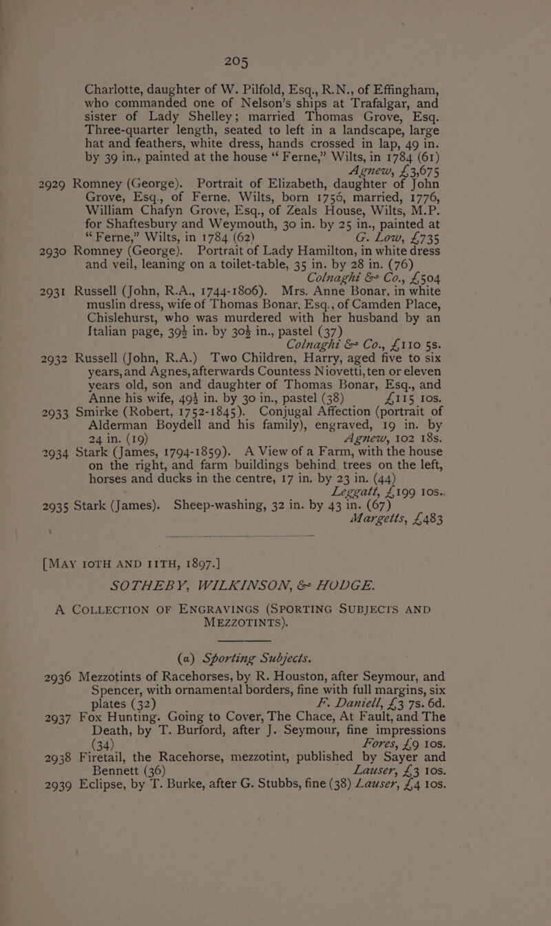 Charlotte, daughter of W. Pilfold, Esq., R.N., of Effingham, who commanded one of Nelson’s ships at Trafalgar, and sister of Lady Shelley; married Thomas Grove, Esq. Three-quarter length, seated to left in a landscape, large hat and feathers, white dress, hands crossed in lap, 49 in. by 39 in., painted at the house ‘‘ Ferne,” Wilts, in 1784 (61) ; Agnew, £3,675 2929 Romney (George). Portrait of Elizabeth, daughter of John Grove, Esq., of Ferne, Wilts, born 1756, married, 1776, William Chafyn Grove, Esq., of Zeals House, Wilts, M.P. for Shaftesbury and Weymouth, 30 in. by 25 in., painted at “Ferne,” Wilts, in 1784 (62) G. Low, £735 2930 Romney (George). Portrait of Lady Hamilton, in white dress and veil, leaning on a toilet-table, 35 in. by 28 in. (76) Colnaght &amp; Co., £504 2931 Russell (John, R.A., 1744-1806). Mrs. Anne Bonar, in white muslin dress, wife of Thomas Bonar, Esq., of Camden Place, Chislehurst, who was murdered with her husband by an Italian page, 394 in. by 304 in., pastel (37) Colnaght &amp; Co., £110 $s. 2932 Russell (John, R.A.) Two Chiidren, Harry, aged five to six years,and Agnes, afterwards Countess Niovetti, ten or eleven years old, son and daughter of Thomas Bonar, Esq., and Anne his wife, 493 in. by 30 in., pastel (38) £115 Ios. 2933 Smirke (Robert, 1752-1845). Conjugal Affection (portrait of Alderman Boydell and his family), engraved, 19 in. by 24 in. (19) Agnew, 102 18s. 2934 Stark (James, 1794-1859). A View of a Farm, with the house on the right, and farm buildings behind. trees on the left, horses and ducks in the centre, 17 in. by 23 in. (44) Leggatt, £199 Ios. 2935 Stark (James). Sheep-washing, 32 in. by 43 in. (67) Margetts, £483 \ [MAY IOTH AND IITH, 1897.] SOTHEBY, WILKINSON, &amp; HODGE. A COLLECTION OF ENGRAVINGS (SPORTING SUBJECTS AND MEZZOTINTS). (a) Sporting Subjects. 2936 Mezzotints of Racehorses, by R. Houston, after Seymour, and Spencer, with ornamental borders, fine with full margins, six plates (32) F. Daniell, £3 7s. 6d. 2937 Fox Hunting. Going to Cover, The Chace, At Fault, and The Death, by T. Burford, after J. Seymour, fine impressions (34) Fores, £9 10s. 2938 Firetail, the Racehorse, mezzotint, published by Sayer and Bennett (36) Lauser, £3 10s. 2939 Eclipse, by T. Burke, after G. Stubbs, fine (38) Lauser, 44 Ios.