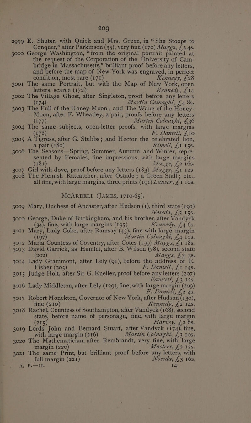 2999 E. Shuter, with Quick and Mrs. Green, in “She Stoops to Conquer, ” after Parkinson (35), very fine (170) Maggs, £2 4s. 3000 George Washington, “from the original portrait painted at the request of the Corporation of the University of Cam- bridge in Massachusetts,” brilliant proof before any letters, and before the map of New York was engraved, in perfect condition, most rare (171) Kennedy, £28 3001 The same Portrait, but with the Map of New York, open letters, scarce (172) Kenneay, Ll4 3002 The Village Ghost, after Singleton, proof before any letters (174) Martin Colnaghi, £4 8s. 3003 The Full of the Honey-Moon; and The Wane of the Honey- Moon, after F. Wheatley, a pair, proofs before any letters (177) Martin Colnaght, £36 3004 The same subjects, open-letter proofs, with large margins (178) Ff. Daniell, £10 3005 A Tigress, after G. Stubbs; and Hector the celebrated lion, a pair (180) Rimell, £1 15s. 3006 The Seasons—Spring, Summer, Autumn and Winter, repre- sented by Females, fine impressions, with large margins (181) Maz gs, £2 6s. 3007 Girl with dove, proof before any letters (183) ayvgs, £1 12s 3008 The Flemish Ratcatcher, after Ostade ; a Green Stall; etc., all fine, with large margins, three prints (191) Lauser, £1 Ios. McCARDELL (JAMES, 1710-65). 3009 Mary, Duchess of Ancaster, after Hudson (1), third state (193) NVoseda, £5 15s. 3010 George, Duke of Buckingham, and his brother, after Vandyck (34), fine, with large margins (195) Kennedy, £4 6s. 3011 Mary, Lady Coke, after Ramsay (43), fine with large margin (197) Martin Colnaght, £4 10s. 3012 Maria Countess of Coventry, after Cotes (199) Maggs, £1 18s. - 3013 David Garrick, as Hamlet, after B. Wilson (78), second state (202) Maggs, £3 35. 3014 Lady Grammont, after Lely (g1), before the address of E. Fisher (205) fF, Daniell, £1 14s. 3015 Judge Holt, after Sir G. Kneller, proof before any letters (207) Fawcett, £3 12s. 3016 Lady Middleton, after Lely (129), fine, with large margin (209) fF, Daniell, £2 4s. 3017 Robert Monckton, Governor of New York, after Hudson (130), fine (210) Kennedy, £2 14s. 3018 Rachel, Countess of Southampton, after Vandyck (168), second state, before name of personage, fine, with large margin (215) Harvey, £2 6s. 3059 Lorde John and Bernard Stuart, after Vandyck (174), fine, with large margin (216) Martin Colnaghi, £3 10s. 3020 The Mathematician, after Rembrandt, very fine, with large margin (220) Masters, £2 12s. 3021 The same Print, but brilliant proof before any letters, with full margin (221) Noseda, £3 16s. A, P.—Il. 14