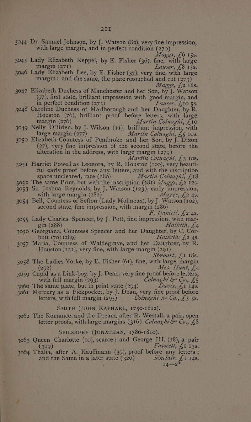 3044 3045 3046 3047 3048 3049 3050 3051 3052 3053 3054 3055 3056 3057 3058 3059 3060 3061 3062 3063 3064. at Dr. Samuel Johnson, by J. Watson (82), very fine impression, with large margin, and in perfect condition (270) ; Mages, £6 15s. Lady Elizabeth Keppel, by E. Fisher (36), fine, with large margin (271) Lauser, £8 15s. Lady Elizabeth Lee, by E. Fisher (37), very fine, with large margin; and the same, the plate retouched and cut (273) Mages, £2 18s. Elizabeth Duchess of Manchester and her Son, by J. Watson (97), first state, brilliant impression with good margin, and in perfect condition (275) Lauser, £10 5s. Caroline Duchess of Marlborough and her Daughter, by R. Houston (76), brilliant proof before letters, with large margin (276) Martin Colnaght, £10 Nelly O’Brien, by J. Wilson (11), brilliant impression, with large margin (277) Martin Colnaghi, £5 tos. Elizabeth Countess of Pembroke and her Son, by J. Dixon (27), very fine impression of the second state, before the alteration in the address, with large margin (279) Martin Colnaghi, £3 Ios. Harriet Powell as Leonora, by R. Houston (100), very beauti- ful early proof before any letters, and with the inscription space uncleared, rare (280) Martin Colnaghi, £18 The same Print, but with the inscription (281) AZaggs, £2 12s. Sir Joshua Reynolds, by J. Watson (123), early impression, with large margin (282) | Mages, £2 4s. Bell, Countess of Sefton (Lady Molineux), by J. Watson (102), second state, fine impression, with margin (286) F. Daniell, £2 4s. Lady Charles Spencer, by J. Pott, fine impression, with mar- gin (288) Halketh, £4 Georgiana, Countess Spencer and her Daughter, by C. Cor- butt (70) (289) Halketh; £2 As. Maria, Countess of Waldegrave, and her Daughter, by R. Houston (121), very fine, with large margin (291) Stewart, £1 18s. The Ladies Yorke, by E. Fisher (61), fine, with large margin si1202) Mrs. Hunt, £4 Cupid as a Link-boy, by J. Dean, very fine proof before letters, with full margin (293) Colnaght &amp; Co., £5 The same plate, but in print state (294) Davis, £1 14s. Mercury as a Pickpocket, by J. Dean, very fine proof before letters, with full margin (295) Colnaghi &amp; Co., £5 5s. SMITH (JOHN RAPHAEL, 1750-1812). The Romance, and the Dream, after R. Westall, a pair, open letter proofs, with large margins (316) Colnaghi&amp; Co., £8 SPILSBURY (JONATHAN, 1786-1810). Queen Charlotte (10), scarce; and George III. (18), a pair 319 Fawcett, £1 13s. Thalia, after A. Kauffmann (39), proof before any letters ; and the Same in a later state (320) Sinclair, £1 14s. I14—2*