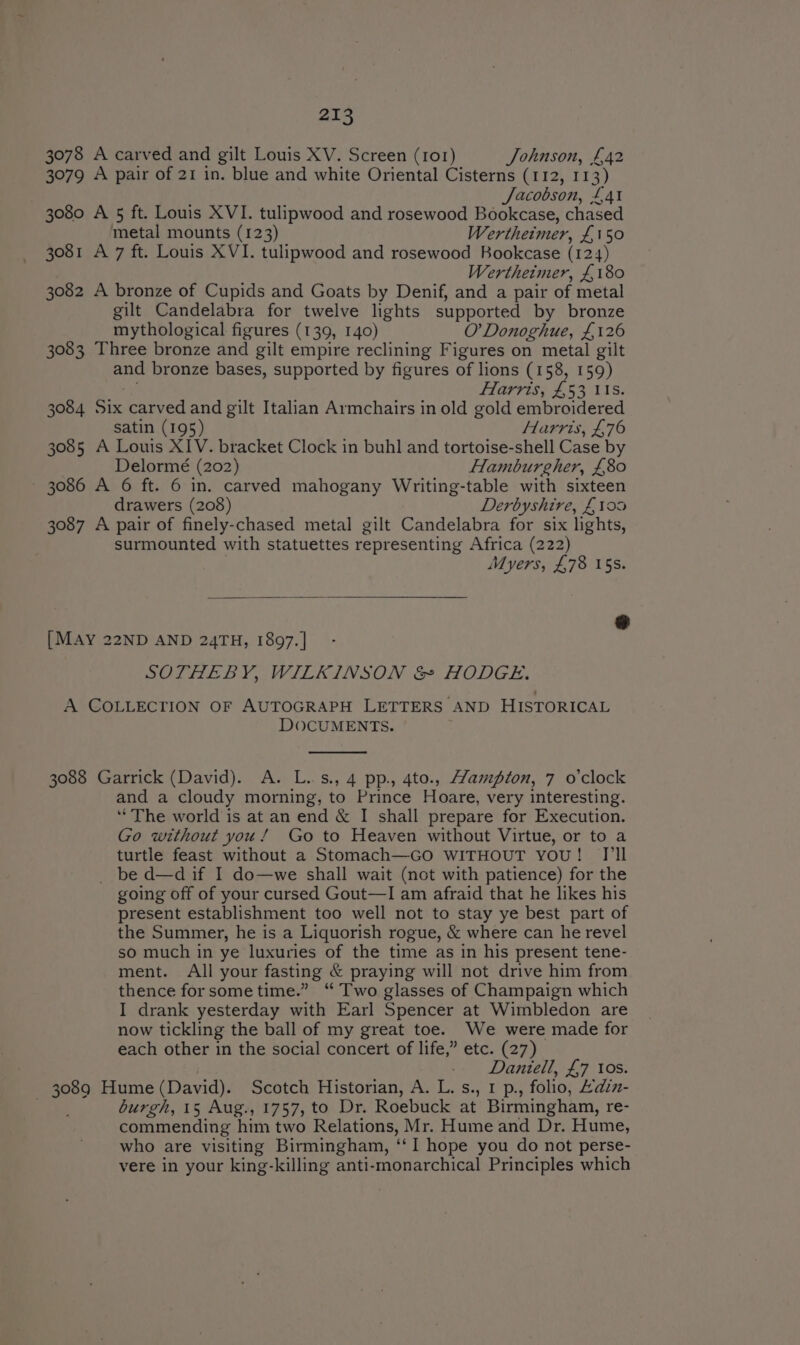 3078 A carved and gilt Louis XV. Screen (101) Johnson, £42 3079 A pair of 21 in. blue and white Oriental Cisterns (112, 11 ey Jacobson, £41 3080 A 5 ft. Louis XVI. tulipwood and rosewood Bookcase, chased metal mounts (123) Wertheimer, £150 3081 A 7 ft. Louis XVI. tulipwood and rosewood Bookcase (124) Wertheimer, £180 3082 A bronze of Cupids and Goats by Denif, and a pair of metal gilt Candelabra for twelve lights supported by bronze mythological figures (139, 140) O’ Donoghue, £126 3083 Three bronze and gilt empire reclining Figures on metal gilt and bronze bases, supported by figures of lions (158, 159) Farris, £53 115. 3084 Bix carved and gilt Italian Armchairs in old gold embroidered satin (195) Harris, £76 3085 A Louis XIV. bracket Clock in buhl and tortoise-shell Case by Delormé (202) Hamburgher, £80 — 3086 A 6 ft. 6 in. carved mahogany Writing-table with sixteen drawers (208) Derbyshire, £100 3087 A pair of finely-chased metal gilt Candelabra for six lights, surmounted with statuettes representing Africa (222) Myers, £78 15s. oS [MAY 22ND AND 24TH, 1897. ] SOTHEBY, WILKINSON &amp; HODGE. A COLLECTION OF AUTOGRAPH LETTERS AND HISTORICAL DOCUMENTS. 3088 Garrick (David). A. L..s., 4 pp., 4to., Wampton, 7 o'clock and a cloudy morning, to Prince Hoare, very interesting. ‘The world is at an end &amp; I shall prepare for Execution. Go without you! Go to Heaven without Virtue, or to a turtle feast without a Stomach—GO WITHOUT you! I'll _ be d—d if I do—we shall wait (not with patience) for the going off of your cursed Gout—I am afraid that he likes his present establishment too well not to stay ye best part of the Summer, he is a Liquorish rogue, &amp; where can he revel so much in ye luxuries of the time as in his present tene- ment. All your fasting &amp; praying will not drive him from thence forsometime.” ‘ Two glasses of Champaign which I drank yesterday with Earl Spencer at Wimbledon are now tickling the ball of my great toe. We were made for each other in the social concert of life,” etc. (27) Daniell, £7 tos. ? Hume (David). Scotch Historian, A. L. s., 1 p., folio, Adiz- burgh, 15 Aug., 1757, to Dr. Roebuck at Birmingham, re- commending him two Relations, Mr. Hume and Dr. Hume, who are visiting Birmingham, ca hope you do not perse- vere in your king-killing anti-monarchical Principles which