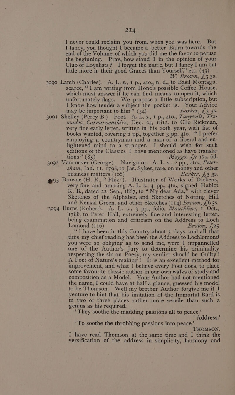 I never could reclaim you from, when you was here. But I fancy, you thought I became a better Bairn towards the end of the Volume, of which you did me the favor to peruse the beginning. Pray, how stand I in the opinion of your Club of Loyalists? I forget the name. but I fancy I am but little more in their good Graces than Yourself,” etc. (43) W. Brown, £3 35. 3090 Lamb (Charles). A.L.s., 1 p., 4to., n. d., to Basil Montagu, scarce, ‘I am writing from Hone’s possible Coffee House, which must answer if he can find means to open it, which unfortunately flags. We propose a little subscription, but I know how tender a subject the pocket is. Your Advice may be important to him” (54) Barker, £3 38. 3091 Shelley (Percy B.) Poet. A.L.s., 1 p., 4to., Zanyvalt, Tre- madoc, Carnarvonshire, Dec. 24, 1812, to Clio Rickman, very fine early letter, written in his 2oth year, with list of books wanted, covering 2 pp., together 3 pp. 4to. “I prefer employing a countryman and a man of a liberal and en- lightened mind to a stranger. I should wish for such editions of the Classics I have mentioned as have transla- tions” (85) Maggs, £7 17s. 6d. 3092 Vancouver (George). Navigator. A. L.s., 2 pp., 4to., Peter- sham, Jan. 11, 1798, to Jas. Sykes, rare, on money and other business matters (106) Barker, £3 38. 493 Browne (H. K., “ Phiz”). Illustrator of Works of Dickens, very fine and amusing A. L. s., 4 pp., 4to., signed Hablot K. B., dated 22 Sep., 1867, to “ My dear Ada,” with clever Sketches of the Alphabet, and Sketches of Notting Hill and Kensal Green, and other Sketches (114) Brown, £6 5s. 3094 Burns (Kobert). A. L. s., 3 pp., folio, Mauchline, 1 Oct., 1788, to Peter Hall, extremely fine and interesting letter, being examination and criticism on the Address to Loch Lomond (116) Brown, £25 “TI have been in this Country about 3 days, and all that time my chief reading has been the Address to Lochlomond you were so obliging as to send me, were I impannelled one of the Author’s Jury to determine his criminality respecting the sin on Poesy, my verdict should be Guilty ! A Poet of Nature’s making! It is an excellent method for improvement, and what I believe every Poet does, to place some favourite classic author in our own walks of study and composition as a Model. Your Author had not mentioned the name, I could have at half a glance, guessed his model to be Thomson. Well my brother Author forgive me if I venture to hint that his imitation of the Immortal Bard is in two or three places rather. more servile than such a genius as his required. ‘They soothe the madding passions all to peace.’ ‘ Address.’ ‘To soothe the throbbing passions into peace.’ THOMSON. I have read Thomson at the same time and I think the versification of the address in simplicity, harmony and