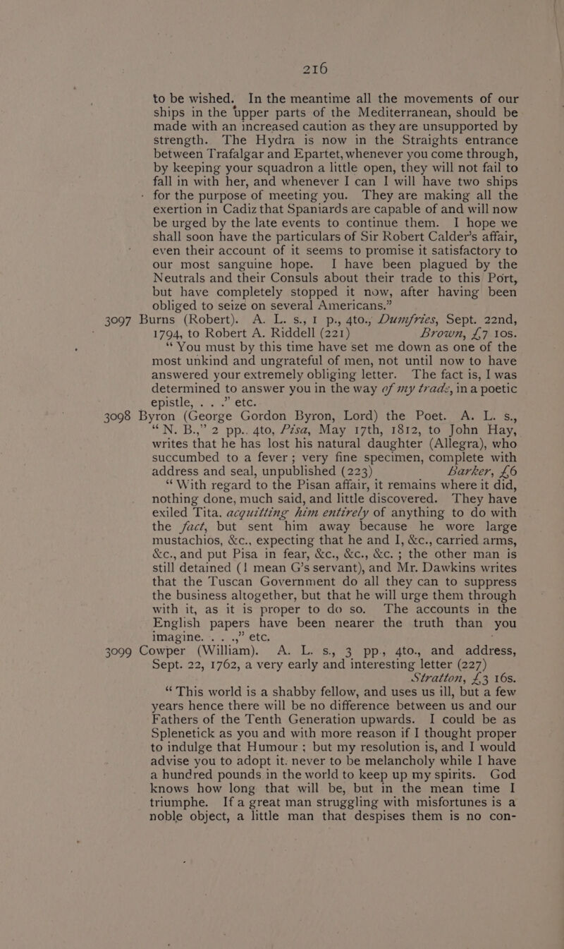 to be wished. In the meantime all the movements of our ships in the upper parts of the Mediterranean, should be made with an increased caution as they are unsupported by strength. The Hydra is now in the Straights entrance between Trafalgar and Epartet, whenever you come through, by keeping your squadron a little open, they will not fail to fall in with her, and whenever I can I will have two ships - for the purpose of meeting you. They are making all the exertion in Cadiz that Spaniards are capable of and will now be urged by the late events to continue them. I hope we shall soon have the particulars of Sir Robert Calder’s affair, even their account of it seems to promise it satisfactory to our most sanguine hope. I have been plagued by the Neutrals and their Consuls about their trade to this Port, but have completely stopped it now, after having been obliged to seize on several Americans.” 3097 Burns (Robert). A. L. s., 1 p., 4to.; Dumfries, Sept. 22nd, 1794, to Robert A. Riddell (221) Brown, £,7 10s. ‘You must by this time have set me down as one of the most unkind and ungrateful of men, not until now to have answered your extremely obliging letter. The fact is, I was determined to answer you in the way of my trade, ina poetic Spistie, ive, Cis 3098 Byron (George Gordon Byron, Lord) the Poet. A. L. s.,, ‘““N. B.,” 2 pp.. 4to, Pzsa, May 17th, 1812, to John Hay, writes that he has lost his natural daughter (Allegra), who succumbed to a fever; very fine specimen, complete with address and seal, unpublished (223) Barker, £6 “With regard to the Pisan affair, it remains where it did, nothing done, much said, and little discovered. They have exiled Tita. acguztting him entirely of anything to do with the fact, but sent him away because he wore large mustachios, &amp;c., expecting that he and I, &amp;c., carried arms, &amp;c., and put Pisa in fear, &amp;c., &amp;c., &amp;c. ; the other man is still detained (! mean G’s servant), and Mr. Dawkins writes that the Tuscan Government do all they can to suppress the business altogether, but that he will urge them through with it, as it is proper to do so. The accounts in the English papers have been nearer the truth than you imagine. +7)... .ete, 3099 Cowper (William). A. L. s. 3 pp. 4to. and address, Sept. 22, 1762, a very early and interesting letter (227) Stratton, £3 16s. “This world is a shabby fellow, and uses us ill, but a few years hence there will be no difference between us and our Fathers of the Tenth Generation upwards. I could be as Splenetick as you and with more reason if I thought proper to indulge that Humour ; but my resolution is, and I would advise you to adopt it. never to be melancholy while I have a hundred pounds in the world to keep up my spirits. God knows how long that will be, but in the mean time I triumphe. Ifa great man struggling with misfortunes is a noble object, a little man that despises them is no con-
