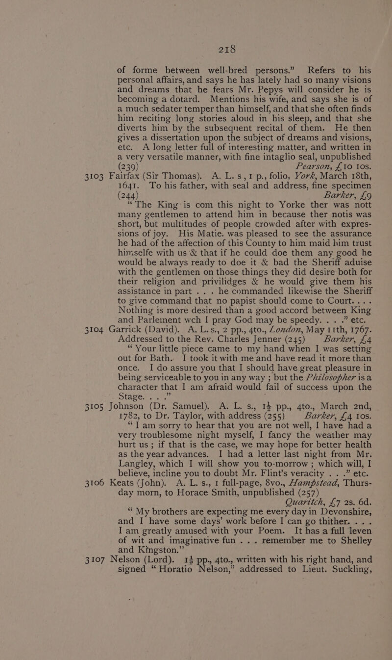 of forme between well-bred persons.” Refers to his personal affairs, and says he has lately had so many visions and dreams that he fears Mr. Pepys will consider he is becoming a dotard. Mentions his wife, and says she is of a much sedater temper than himself, and that she often finds him reciting long stories aloud in his sleep, and that she diverts him by the subsequent recital of them. He then gives a dissertation upon the subject of dreams and visions, etc. A long letter full of interesting matter, and written in a very versatile manner, with fine intaglio seal, unpublished (239) Pearson, £10 ios. 3103 Fairfax (Sir Thomas). A. L.s,1 p., folio, Yor#, March 18th, 1641. To his father, with seal and address, fine specimen (244) Barker, £9 “The King is com this night to Yorke ther was nott many gentlemen to attend him in because ther notis was short, but multitudes of people crowded after with expres- sions of joy. His Matie. was pleased to see the assurance he had of the affection of this County to him maid him trust himselfe with us &amp; that if he could doe them any good he would be always ready to doe it &amp; bad the Sheriff aduise with the gentlemen on those things they did desire both for their religion and privilidges &amp; he would give them his assistance in part . . . he commanded likewise the Sheriff to give command that no papist should come to Court.... Nothing is more desired than a good accord between King and Parlement wch | pray God may be speedy. . . .” etc. 3104 Garrick (David). A.L.s., 2 pp., 4to., Lomdon, May 11th, 1767. Addressed to the Rev. Charles Jenner (245) Barker, £4 “Your little piece came to my hand when I was setting out for Bath. I took it with me and have read it more than once. I do assure you that I should have great pleasure in being serviceable to you in any way ; but the PAzlosopher isa character that 1 am afraid would fail of success upon the STASE Le as 3105 Johnson (Dr. Samuel). A. L. s., 14 pp., 4to., March 2nd, 1782, to Dr. Taylor, with address (255) Barker, £4 10s. “I am sorry to hear that you are not well, I have hada very troublesome night myself, I fancy the weather may hurt us; if that is the case, we may hope for better health as the year advances. I had a letter last night from Mr. Langley, which I will show you to-morrow ; which will, I believe, incline you to doubt Mr. Flint’s veracity . . .” etc. 3106 Keats (John). A. L.s., 1 full-page, 8vo., Hampstead, Thurs- day morn, to Horace Smith, unpublished (257) Quaritch, £7 2s. 6d. “‘ My brothers are expecting me every day in Devonshire, and I have some days’ work before I can go thither. .. . I am greatly amused with your Poem. It has a full leven of wit and imaginative fun . . . remember me to Shelley and Kingston.” 3107 Nelson (Lord). 13 pp. 4to., written with his right hand, and signed “ Horatio Nelson,” addressed to Lieut. Suckling,