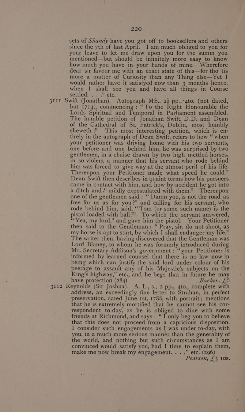 sets of Shandy have you got off to booksellers and others since the 7th of last April. 1am much obliged to you for your leave to let me draw upon you for the summ you mentioned—but should be infinitely more easy to know how much you have in your hands of mine. Wherefore dear sir favour me with an exact state of this—for tho’ tis more a matter of Curiosity than any Thing else—Yet I would rather have it satisfyed now than 3 months hence, when | shall see you and have all things in Course settled. &lt;A Co 3111 Swift (Jonathan). Autograph MS., 23 pp.,*4to. (not dated, but 1714), commencing: “ To the Right Honourable the Lords Spiritual and Temporal in Parliament assembled. The humble petition of Jonathan Swift, D.D. and Dean of the Cathedral of St. Patrick’s, Dublin, most humbly sheweth :” This most interesting petition, which is en- tirely in the autograph of Dean Swift, refers to how “ when your petitioner was driving home with his two servants, one before and one behind him, he was surprised by two gentlemen, in a chaise drawn by two high mettled horses, in so violent a manner that his servant who rode behind him was forced to give way at the utmost peril of his life. Thereupon your Petitioner made what speed he could.” Dean Swift then describes in quaint terms how his pursuers came in contact with him, and how by accident he got into a ditch and.‘ mildly expostulated with them.” Thereupon one of the gentlemen said: “ Damn you, is not the road as free for us as for you?” and calling for his servant, who rode behind him, said, ‘Tom (or some such name) is the pistol loaded with ball?’ To which the servant answered, “Yea, my lord,” and gave him the pistol. Your Petitioner then said to the Gentleman: “ Pray, sir, do not shoot, as my horse is apt to start, by which I shall endanger my life.” The writer then, having discovered that the Gentleman was Lord Blaney, to whom he was formerly introduced during Mr. Secretary Addison’s government: “‘your Petitioner is informed by learned counsel that there is no law now in being which can justify the said lord under colour of his peerage to assault any of his Majestie’s subjects on the King’s highway,” etc., and he begs that in future he may have protection (284) Barker, £6 Zhi Ge Reynolds (Sir Joshua). A. L.,s., 2 pp., 4to., complete with ‘address, an exceedingly fine letter to Strahan, in perfect preservation, dated June Ist, 1788, with portrait ; mentions that he is extremely mortified that he cannot see his cor- respondent to-day, as he is obliged to dine with some friends at Richmond, and says: “I only beg you to believe that this does not proceed from a capricious disposition. I consider such engagements as I was under to-day, with you, in a much more serious manner than the generality of the world, and nothing but such circumstances as I am convinced would satisfy you, had I time to explain them, make me now break my engagement. . . .” etc. (296) Pearson, £5 10s.