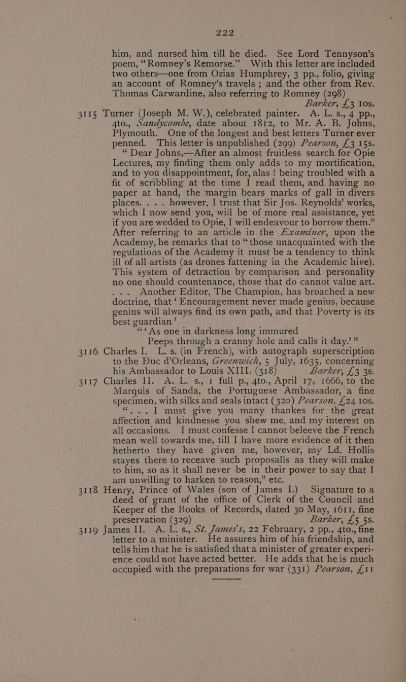 him, and nursed him till he died. See Lord Tennyson’s poem, ““Romney’s Remorse.” With this letter are included two others—one from Ozias Humphrey, 3 pp., folio, giving an account of Romney’s travels ; and the other from Rev. Thomas Carwardine, also referring to Romney (298) Barker, £3 10s. 3115 Turner (Joseph M. W.), celebrated painter. A. L.s., 4 pp., 4to., Sandycombe, date about 1812, to Mr. A. B. Johns, Plymouth. One of the longest and best letters Turner ever penned. This letter is unpublished (299) Pearson, £3 15s. “ Dear Johns,—After an almost fruitless search for Opie Lectures, my finding them only adds to my mortification, and to you disappointment, for, alas ! being troubled with a fit of scribbling at the time I read them, and having no paper at hand, the margin bears marks of gall in divers places. . . . however, I trust that Sir Jos. Reynolds’ works, which I now send you, will be of more real assistance, yet if you are wedded to Opie, I will endeavour to borrow them.” After referring to an article in the Examiner, upon the Academy, he remarks that to “those unacquainted with the regulations of the Academy it must be a tendency to think ill of all artists (as drones fattening in the Academic hive). This system of detraction by comparison and _ personality no one should countenance, those that do cannot value art. Another Editor, The Champion, has broached a new doctrine, that ‘ Encouragement never made genius, because genius will always find its own path, and that Poverty is its best guardian’ ““¢ As one in darkness long immured Peeps through a cranny hole and calls it day.’ ” 3116 Charles I. L.s. (in French), with autograph superscription to the Duc d’Orleans, Greenwich, 5 July, 1635, concerning his Ambassador to Louis XIII. (318) Barker, £3 38. 3117 Charles II. A. L.3s., 1 full p., 4to., April 17, 1666, to the Marquis of Sanda, the Portuguese Ambassador, a fine specimen, with silks and seals intact (320) Pearson, £24 IOS. . I must give you many thankes for the great affection and kindnesse you shew me, and my interest on all occasions. I must confesse I cannot beleeve the French mean well towards me, till I have more evidence of it then hetherto they have given me, however, my Ld. Hollis stayes there to receave such proposalls as they will make to him, so as it shall never be in their power to say that I am unwilling to harken to reason,” etc. 3118 Henry, Prince of Wales (son of James I.) Signature toa deed of grant of the office of Clerk of the Council and Keeper of the Books of Records, dated 30 May, 1611, fine preservation (329) Barker, V4 5 5s. 3119 James II. A. L.s., S¢. James's, 22 February, 2 pp., 4to., fine letter to a minister. He assures him of his friendship, and tells him that he is satisfied that a minister of greater experi- ence could not have acted better. He adds that heis much occupied with the preparations for war (331) Pearson, £11