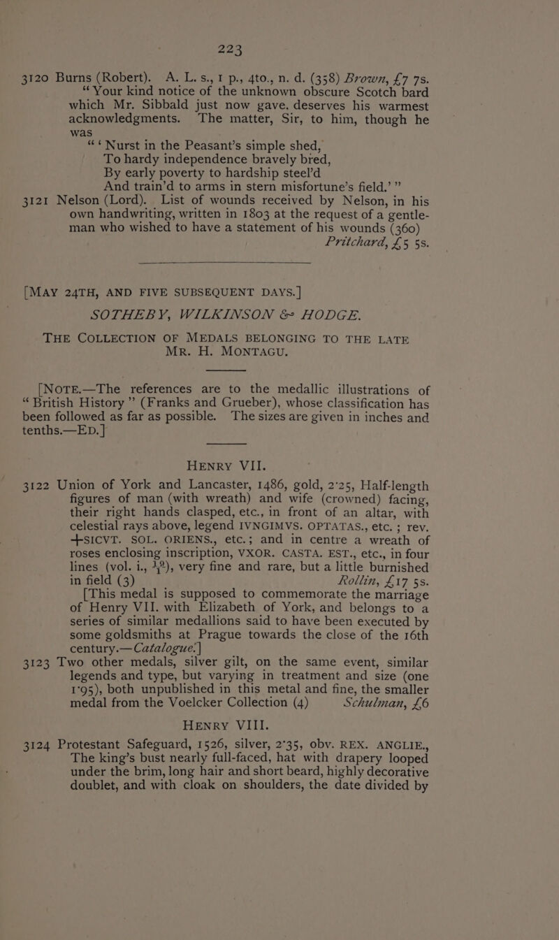 3120 Burns (Robert). A. L.s.,1p., 4to., n. d. (358) Brown, £7 7s. “Your kind notice of the unknown obscure Scotch bard which Mr. Sibbald just now gave, deserves his warmest acknowledgments. The matter, Sir, to him, though he was ““ Nurst in the Peasant’s simple shed, To hardy independence bravely bred, By early poverty to hardship steel’d And train’d to arms in stern misfortune’s field.’ ” 3121 Nelson (Lord). List of wounds received by Nelson, in his own handwriting, written in 1803 at the request of a gentle- man who wished to have a statement of his wounds (360) Pritchard, £5 5s. [MAY 24TH, AND FIVE SUBSEQUENT DAYS.] SOTHEBY, WILKINSON &amp; HODGE. THE COLLECTION OF MEDALS BELONGING TO THE LATE Mr. H. MONTAGU. [NoTE.—The references are to the medallic illustrations of “ British History ’’ (Franks and Grueber), whose classification has been followed as far as possible. ‘The sizes are given in inches and tenths.—ED. ] HENRY VII. 3122 Union of York and Lancaster, 1486, gold, 2°25, Half-length figures of man (with wreath) and wife (crowned) facing, their right hands clasped, etc., in front of an altar, with celestial rays above, legend IVNGIMVS. OPTATAS., etc. ; rev. -+sICVT. SOL. ORIENS., etc.; and in centre a wreath of roses enclosing inscription, VXOR. CASTA. EST., etc., in four lines (vol. i., 4%), very fine and rare, but a little burnished in field (3) Rollin, £17 5s. [This medal is supposed to commemorate the marriage of Henry VII. with Elizabeth of York, and belongs to a series of similar medallions said to have been executed by some goldsmiths at Prague towards the close of the 16th century.— Catalogue: ] 3123 Two other medals, silver gilt, on the same event, similar legends and type, but varying in treatment and size (one 1°95), both unpublished in this metal and fine, the smaller medal from the Voelcker Collection (4) Schulman, £6 HENRY VIII. 3124 Protestant Safeguard, 1526, silver, 2°35, obv. REX. ANGLIE., The king’s bust nearly full-faced, hat with drapery looped under the brim, long hair and short beard, highly decorative doublet, and with cloak on shoulders, the date divided by
