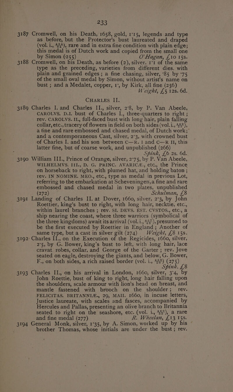 3187 3188 3189 233 as before, but the Protector’s bust laureated and draped (vol. i., 4%), rare and in extra fine condition with plain edge; this medal is of Dutch work and copied from the small one by Simon (255) O’ Hagan, £10 15s. type as the preceding, varieties from different dies. with plain and grained edges ; a fine chasing, silver, °85 by °75 of the small oval medal by Simon, without artist’s name on bust ; and a Medalet, copper, 1°, by Kirk, all fine (256) Ueight, £5 12s. 6d... CHARLES II. CAROLVS. D.I. bust of Charles I., three-quarters to right ; rev. CAROLVS. II., full-faced bust with long hair, plain falling collar, etc., tracery of flowers in field on both sides (vol.i., 4), a tine and rare embossed and chased medal, of Dutch work;'’ and a contemporaneous Cast, silver, 2°3, with crowned bust of Charles I. and his son between C—R. I and C—R II, this latter fine, but of coarse work, and unpublished (266) Spink, £6 2s. 6d. 3191 3192 3193 3194 WILHELMVS. III., D. G. PRINC. AVARIC#., etc., the Prince on horseback to right, with plumed hat, and holding baton ; rev. IN NOMINE. MEO., etc., type as medal in previous Lot, referring to the embarkation at Scheveningen,a fine and rare embossed and chased medal in two plates, unpublished (272) Schulman, £8 Roettier, king’s bust to right, with long hair, necktie, etc., within laurel branches ; rev. SI. DEVS. EST. CVSTOS., etc., a ship nearing the coast, where three warriors (symbolical of the three kingdoms) await its arrival (vol.i., 4°), presumed to be the first executed by Roettier in England; Another of same type, but a cast in silver gilt (274) Weight, £8 15s. 2°5, by G. Bower, king’s bust to left, with long hair, lace cravat. robes, collar, and George of the Garter ; rev. Jove seated on eagle, destroying the giants, and below, G. Bower, F., on both sides, a rich raised border (vol. i., 455) (275) Spink, £8 John Roettie, bust of king to right, long hair falling upon the shoulders, scale armour with lion’s head on breast, and mantle fastened with brooch on the shoulder; _ rev. FELICITAS. BRITANNI&amp;., 29, MAII. 1660, in incuse letters, Justice laureate, with scales and fasces, accompanied by Hercules and Pallas, presenting an olive branch to Britannia seated to right on the seashore, etc. (vol. i., 43°), a rare and fine medal (277) R. Wheelan, £13 15s. brother Thomas, whose initials are under the bust; rev.
