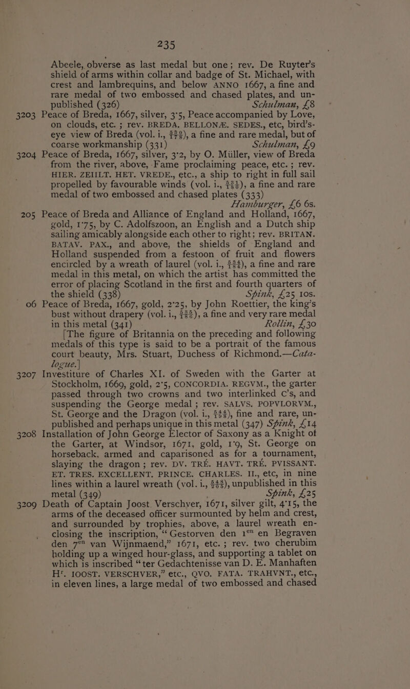 205 3207 Go 209 235 Abeele, obverse as last medal but one; rev. De Ruyter’s shield of arms within collar and badge of St. Michael, with crest and lambrequins, and below ANNO 1667, a fine and rare medal of two embossed and chased plates, and un- published (326) Schulman, £8 on clouds, etc. ; rev. BREDA. BELLON#. SEDES., etc, bird’s- eye view of Breda (vol. i., #73), a fine and rare medal, but of coarse workmanship (331) Schulman, £9 from the river, above, -Fame proclaiming peace, etc. ; rev. HIER. ZEIILT. HET. VREDE., etc., a ship to right in full sail propelled by favourable winds (vol. 1., #4), a fine and rare medal of two embossed and chased plates (333) . Hlamburger, £6 6s. gold, 1°75, by C. Adolfszoon, an English and a Dutch ship sailing amicably alongside each other to right; rev. BRITAN. BATAV. PAX., and above, the shields of England and Holland suspended from a festoon of fruit and flowers encircled by a wreath of laurel (vol. 1., $34), a fine and rare medal in this metal, on which the artist has committed the error of placing Scotland in the first and fourth quarters of the shield (338) Spink, £25 10s. bust without drapery (vol. 1., #33), a fine and very rare medal in this metal (341) Rollin, £30 [The figure of Britannia on the preceding and following medals of this type is said to be a portrait of the famous court beauty, Mrs. Stuart, Duchess of Richmond.—Cafa- logue. | Stockholm, 1669, gold, 2°5, CONCORDIA. REGVM., the garter passed through two crowns and two interlinked C’s, and suspending the George medal ; rev. SALVS. POPVLORVM., St. George and the Dragon (vol. i., $$$), fine and rare, un- published and perhaps unique in this metal (347) Spzwk, £14 the Garter, at Windsor, 1671, gold, 1°9, St. George on horseback, armed and caparisoned as for a tournament, slaying the dragon; rev. DV. TRE. HAVT. TRE. PVISSANT. ET. TRES. EXCELLENT. PRINCE. CHARLES. II., etc, in nine lines within a laurel wreath (vol. i., $43), unpublished in this metal (349) Spink, £25 arms of the deceased officer surmounted by helm and crest, and surrounded by trophies, above, a laurel wreath en- closing the inscription, ‘‘Gestorven den 1 en Begraven den 7° van Wijnmaend,” 1671, etc. ; rev. two cherubim holding up a winged hour-glass, and supporting a tablet on which is inscribed “ter Gedachtenisse van D. E. Manhaften H*. IOOST. VERSCHVER,” etc., QVO. FATA. TRAHVNT., etc., in eleven lines, a large medal of two embossed and chased