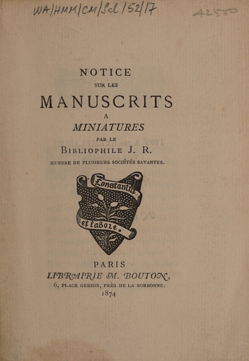 - tne Wa)mr|om [fel /S2flt NOTICE SUR LES MANUSCRITS MINIATURES PAR LE BIBLIOPHILE J. R. MEMBRE DE PLUSIEURS SOCIETES SAVANTES. LIBRAIRIE M. BOUTON, 6, PLACE GERSON, PRES DE LA SORBONNE. 1874 ia ~~ 7 _