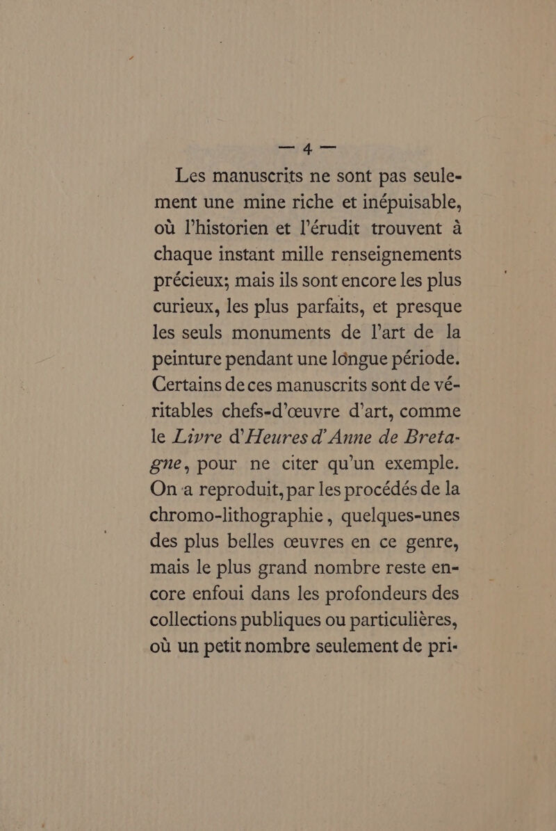 me Les manuscrits ne sont pas seule- ment une mine riche et inépuisable, ou l’historien et l’érudit trouvent a chaque instant mille renseignements précieux; mais ils sont encore les plus curieux, les plus parfaits, et presque les seuls monuments de l’art de la peinture pendant une longue période. Certains deces manuscrits sont de vé- ritables chefs-d’ceuvre d’art, comme le Livre d’Heures d’ Anne de Breta- gne, pour ne citer qu’un exemple. Ona reproduit, par les procédés de la chromo-lithographie , quelques-unes des plus belles ceuvres en ce genre, mais le plus grand nombre reste en- core enfoui dans les profondeurs des collections publiques ou particuliéres, ou un petit nombre seulement de pri-