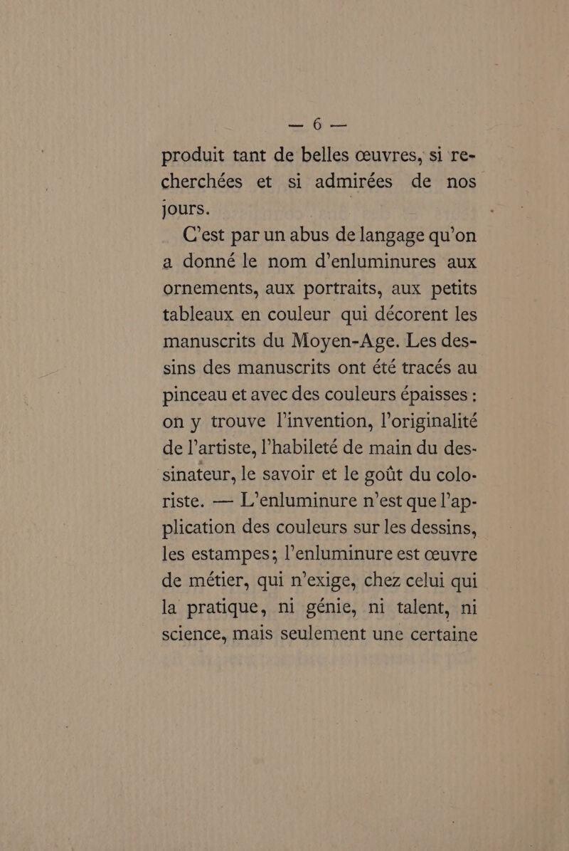 Bh eee produit tant de belles ceuvres, si ‘re- cherchées et si admirées de nos jours. | | Cest par un abus de langage qu’on a donné le nom d’enluminures aux ornements, aux portraits, aux petits tableaux en couleur qui décorent les manuscrits du Moyen-Age. Les des- sins des manuscrits ont été tracés au pinceau et avec des couleurs €paisses : on y trouve l’invention, loriginalité de l’artiste, ’habileté de main du des- sinateur, le savoir et le gotit du colo- riste. — L’enluminure n’est que l’ap- plication des couleurs sur les dessins, les estampes; l’enluminure est ceuvre de métier, qui n’exige, chez celui qui la pratique, ni génie, ni talent, ni science, mais seulement une certaine