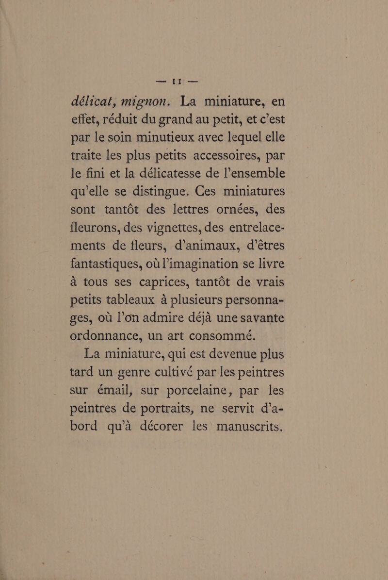 délicat, mignon. La miniature, en effet, réduit du grand au petit, et c’est par le soin minutieux avec lequel elle traite les plus petits accessoires, par le fini et la délicatesse de l'ensemble qu’elle se distingue. Ces miniatures sont tantdt des lettres ornées, des fleurons, des vignettes, des entrelace- ments de fleurs, d’animaux, d’étres fantastiques, ou imagination se livre a tous ses caprices, tantdt de vrais petits tableaux a plusieurs personna- ges, ou l’on admire deja une savante ordonnance, un art consommé. La miniature, qui est devenue plus tard un genre cultivé par les peintres sur émail, sur porcelaine, par les peintres de portraits, ne servit d’a- bord qu’a décorer les manuscrits.