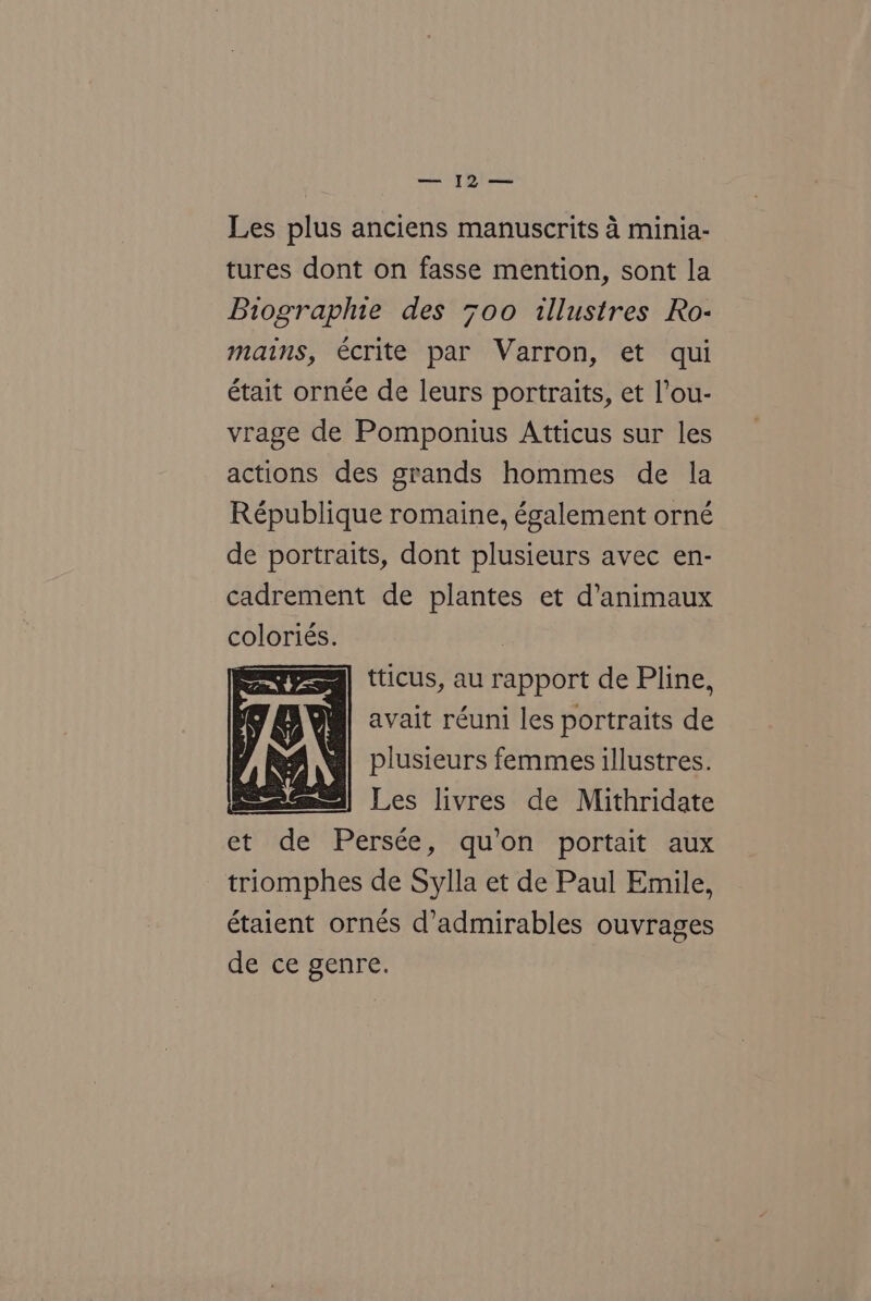 — [o'— Les plus anciens manuscrits 4 minia- tures dont on fasse mention, sont la Biographie des 7o0o illustres Ro- mains, écrite par Varron, et qui était ornée de leurs portraits, et l’ou- vrage de Pomponius Atticus sur les actions des grands hommes de la République romaine, également orné de portraits, dont plusieurs avec en- cadrement de plantes et d’animaux coloriés. | ; tticus, au rapport de Pline, avait réuni les portraits de plusieurs femmes illustres. Les livres de Mithridate et de Persée, qu’on portait aux triomphes de Sylla et de Paul Emile, étaient ornés d’admirables ouvrages de ce genre.