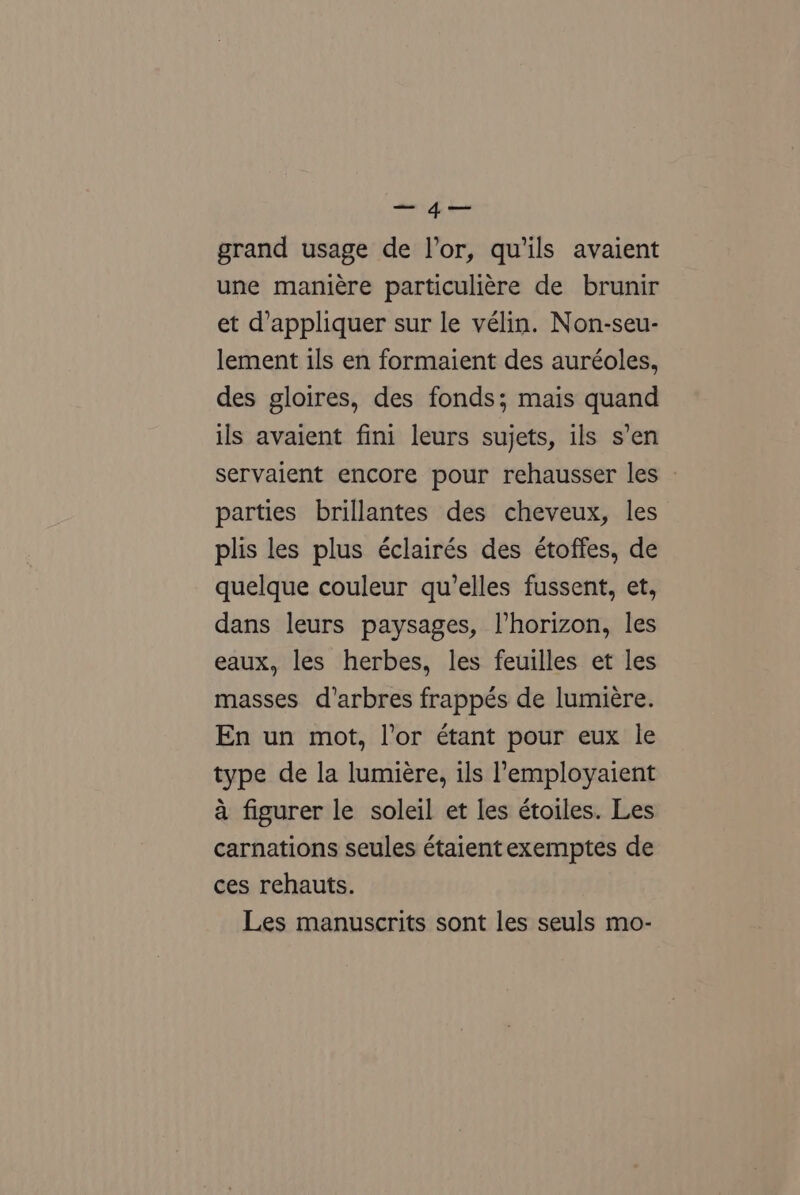 sith dt Ee grand usage de l’or, quils avaient une maniére particuliére de brunir et d’appliquer sur le vélin. Non-seu- lement ils en formaient des auréoles, des gloires, des fonds; mais quand ils avaient fini leurs sujets, ils s’en servaient encore pour rehausser les - parties brillantes des cheveux, les plis les plus éclairés des étoffes, de quelque couleur qu’elles fussent, et, dans leurs paysages, l’horizon, les eaux, les herbes, les feuilles et les masses. d’arbres frappés de lumiere. En un mot, lor étant pour eux le type de la lumiere, ils l’employaient a figurer le soleil et les étoiles. Les carnations seules étaient exemptes de ces rehauts. Les manuscrits sont les seuls mo-