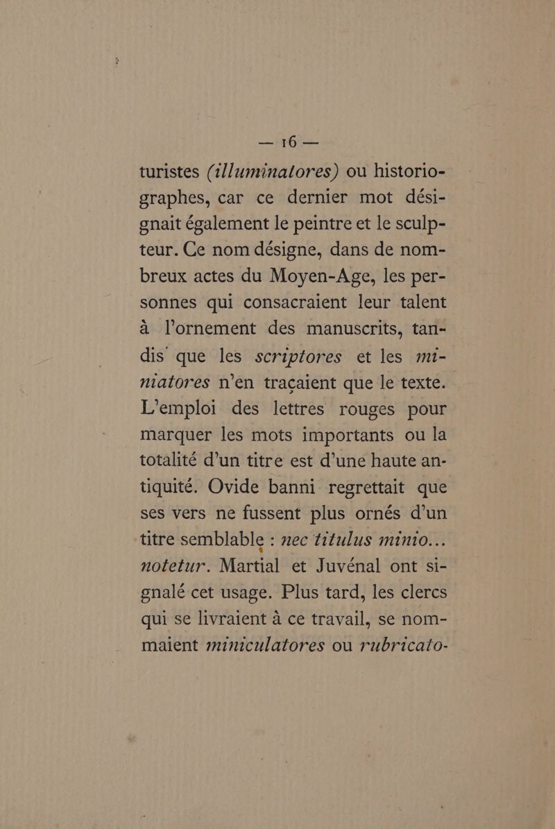 a6 te turistes (1//uminalores) ou historio- graphes, car ce dernier mot dési- gnait également le peintre et le sculp- teur. Ce nom désigne, dans de nom- breux actes du Moyen-Age, les per- sonnes qui consacraient leur talent a l’ornement des manuscrits, tan- dis que les scriptores et les mi- niatores n’en tracaient que le texte. L’emploi des lettres rouges pour marquer les mots importants ou la totalité d’un titre est d’une haute an- tiquité. Ovide banni regrettait que ses vers ne fussent plus ornés d’un titre semblable : mec titulus minio... notetur. Martial et Juvénal ont si- gnalé cet usage. Plus tard, les clercs qui se livraient a ce travail, se nom- maient miniculatores ou rubricato-