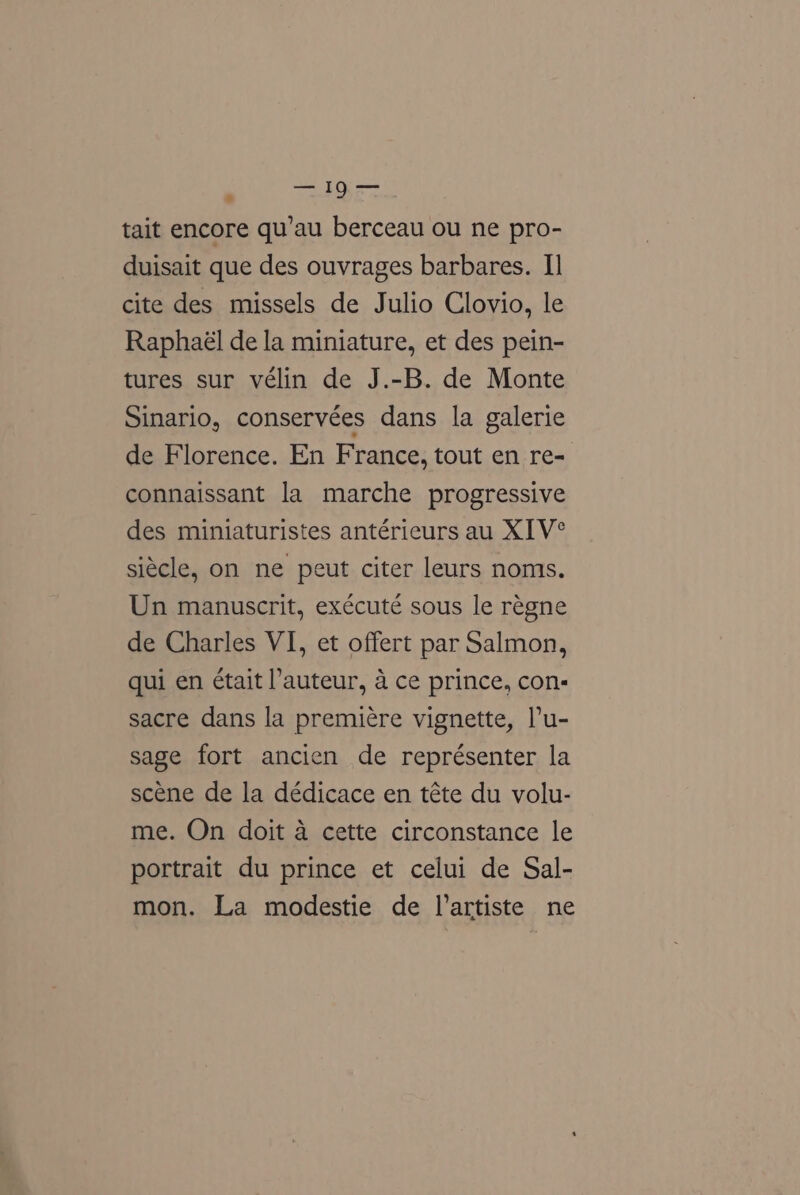 : Tet DEs tait encore qu’au berceau ou ne pro- duisait que des ouvrages barbares. I] cite des missels de Julio Clovio, le Raphaél de la miniature, et des pein- tures sur vélin de J.-B. de Monte Sinario, conservées dans la galerie de Florence. En France, tout en re- connaissant la marche progressive des miniaturistes antérieurs au XIV° siécle, on ne peut citer leurs noms. Un manuscrit, exécuté sous le regne de Charles VI, et offert par Salmon, qui en était auteur, a ce prince, con- sacre dans la premiére vignette, lu- sage fort ancien de représenter la scene de la dédicace en téte du volu- me. On doit a cette circonstance le portrait du prince et celui de Sal- mon. La modestie de l’artiste ne