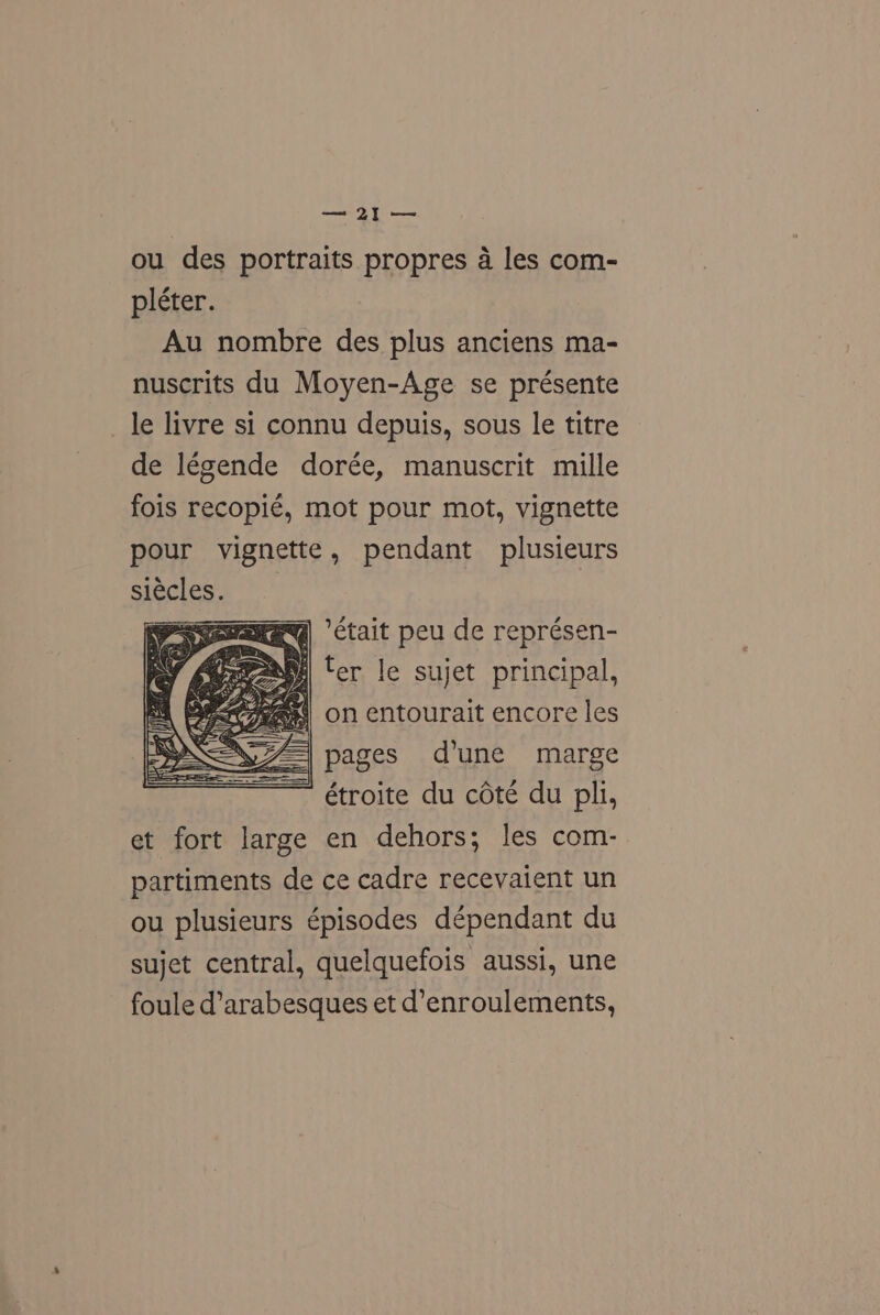 ro LYS fo ou des portraits propres a les com- pléter. Au nombre des plus anciens ma- nuscrits du Moyen-Age se présente le livre si connu depuis, sous le titre de légende dorée, manuscrit mille fois recopié, mot pour mot, vignette pour vignette, pendant plusieurs siécles. RY ‘ctait peu de représen- ter le sujet principal, ant on entourait encore les pages d'une marge étroite du céte du pli, et fort large en dehors; les com- partiments de ce cadre recevaient un ou plusieurs épisodes dépendant du sujet central, quelquefois aussi, une foule d’arabesques et d’enroulements,