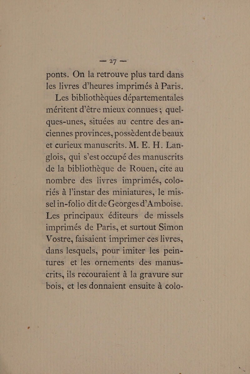Se Py ponts. On la retrouve plus tard dans les livres d’heures imprimés a Paris. Les bibliothéques départementales méritent d’étre mieux connues; quel- ques-unes, situées au centre des an- ciennes provinces, possedent de beaux et curieux manuscrits. M. E. H. Lan- glois, qui s’est occupé des manuscrits de la bibliotheque de Rouen, cite au nombre des livres imprimés, colo- riés a l’instar des miniatures, le mis- sel in-folio dit de Georges d’Amboise. Les principaux éditeurs de missels imprimés de Paris, et surtout Simon Vostre, faisaient imprimer ces livres, dans lesquels, pour imiter les pein- tures et les ornements des manus- crits, ils recouraient a la gravure sur bois, et les donnaient ensuite 4 colo-