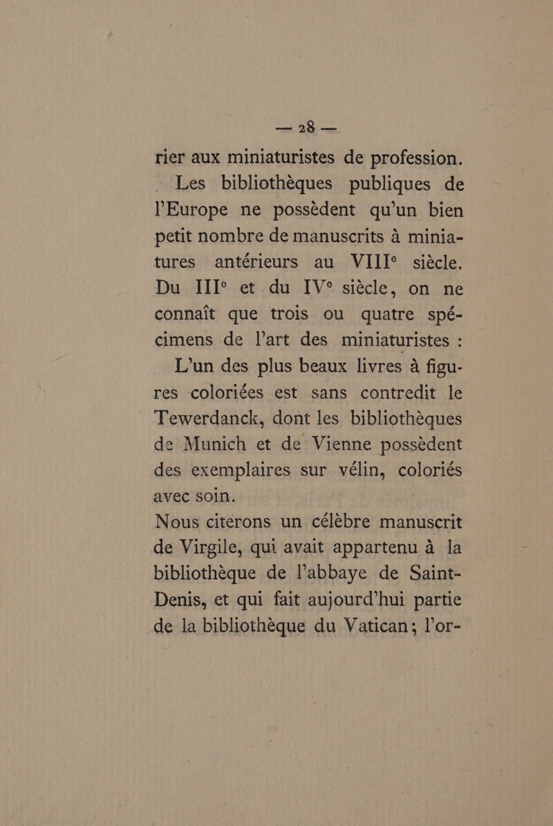 ey. eo rier aux miniaturistes de profession. Les bibliothéques publiques de Europe ne possédent qu’un bien petit nombre de manuscrits 4 minia- tures antérieurs au VIII° siécle. Du III* et du IV® siécle, on ne connait que trois ou quatre spé- cimens de l’art des miniaturistes : L’un des plus beaux livres a figu- res coloriées est sans contredit le Tewerdanck, dont les bibliothéques de Munich et de Vienne possédent des exemplaires sur vélin, coloriés avec soin. Nous citerons un célébre manuscrit de Virgile, qui avait appartenu a la bibliothéque de l’abbaye de Saint- Denis, et qui fait aujourd’hui partie de la bibliothéque du Vatican; lor-