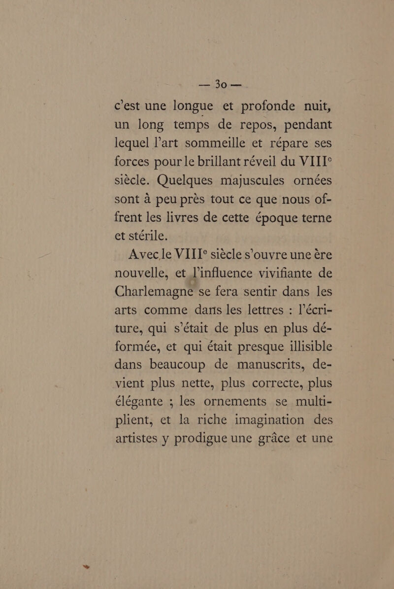 mst, Ps c’est une longue et profonde nuit, un long temps de repos, pendant lequel l’art sommeille et répare ses forces pour le brillant réveil du VIII° siecle. Quelques majuscules ornées sont a peu prés tout ce que nous of- frent les livres de cette époque terne et sterile. Avecle VIII? siécle s’ouvre une ére nouvelle, et l’influence vivifiante de Charlemagne se fera sentir dans les arts comme darts les lettres : l’écri- ture, qui s’était de plus en plus dé- formée, et qui était presque illisible dans beaucoup de manuscrits, de- vient plus nette, plus correcte, plus élégante ; les ornements se multi- plient, et la riche imagination des artistes y prodigue une grace et une