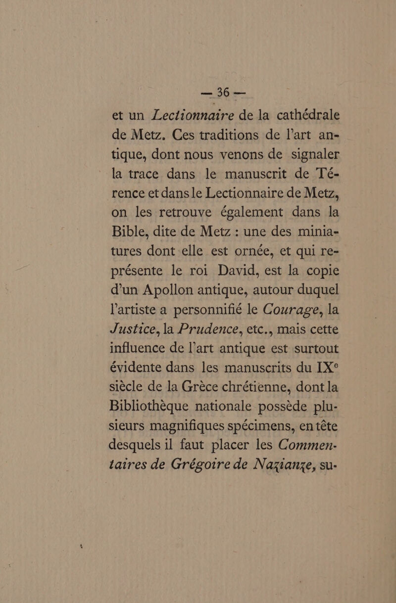 et un Lectionnaire de la cathédrale de Metz. Ces traditions de l’art an- tique, dont nous venons de signaler la trace dans le manuscrit de Té- rence et dans le Lectionnaire de Metz, on les retrouve également dans la Bible, dite de Metz : une des minia- tures dont elle est ornée, et qui re- présente le roi David, est la copie d’un Apollon antique, autour duquel lartiste a personnifié le Courage, la Justice, la Prudence, etc., mais cette influence de l’art antique est surtout évidente dans les manuscrits du [X° siécle de la Gréce chrétienne, dont la Bibliothéque nationale posséde plu- sieurs magnifiques spécimens, en téte desquels il faut placer les Commen- taires de Grégoire de Nazianze, su-