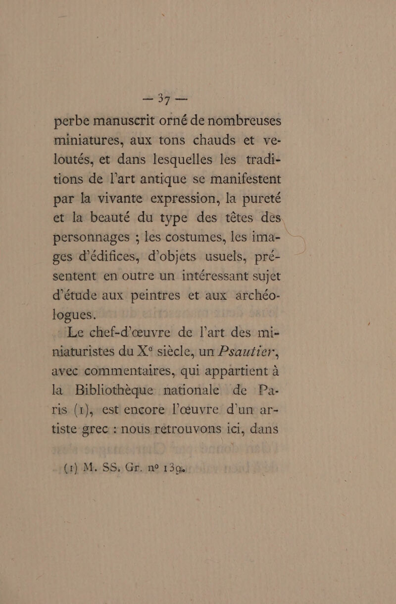 perbe manuscrit orné de nombreuses miniatures, aux tons chauds et ve- loutés, et dans lesquelles les tradi- tions de l'art antique se manifestent par la vivante expression, la pureté et la beauté du type des tétes des. personnages ; les costumes, les ima- ges dédifices, d’objets usuels, pré- sentent en outre un intéressant sujet d’étude aux peintres et aux archéo- logues. Le chef-d’ceuvre de l’art des mi- niaturistes du X° siecle, un Psautier, avec commentaires, qui appartient a la Bibliotheque nationale de Pa- ris (t), est encore Pceuvre d’un ar- tiste grec : nous retrouvons ici, dans