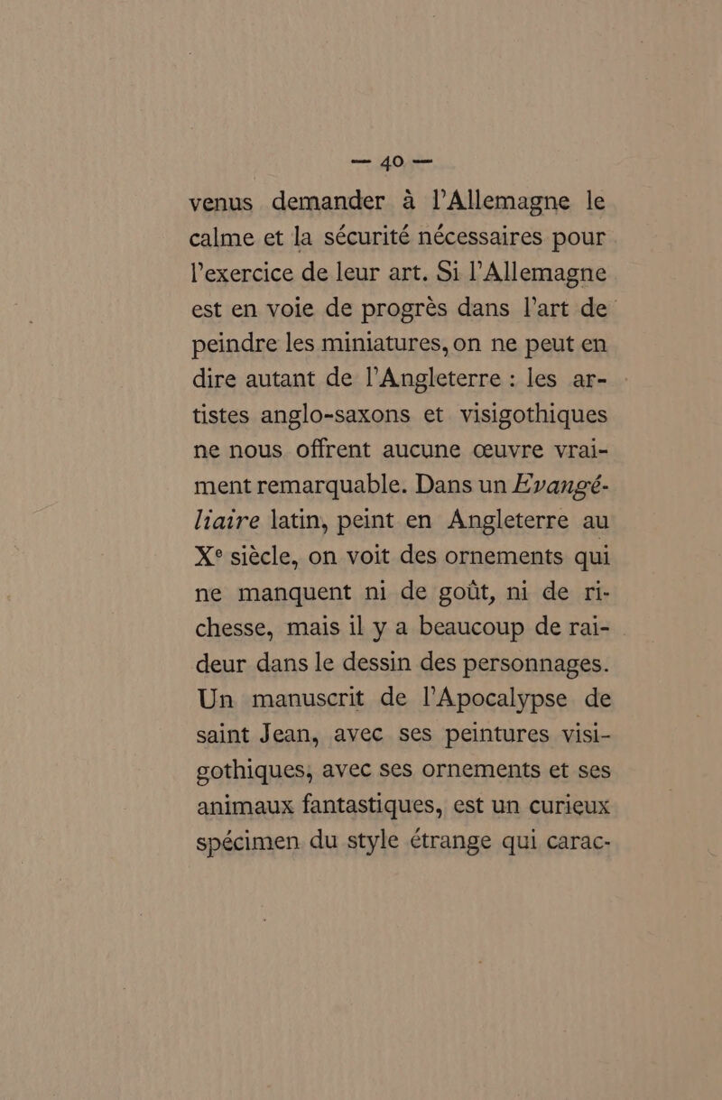 mOery.Ne venus demander a l’Allemagne le calme et la sécurité nécessaires pour lexercice de leur art. Si ’ Allemagne est en voie de progrés dans l'art de peindre les miniatures, on ne peut en dire autant de l’Angleterre: les ar- tistes anglo-saxons et visigothiques ne nous offrent aucune ceuvre vrai- ment remarquable. Dans un Evangé- liaire latin, peint en Angleterre au X° siécle, on voit des ornements qui ne manquent ni de gout, ni de ri- chesse, mais il y a beaucoup de rai- © deur dans le dessin des personnages. Un manuscrit de l’Apocalypse de saint Jean, avec ses peintures visi- gothiques, avec ses ornements et ses animaux fantastiques, est un curieux spécimen du style étrange qui carac-