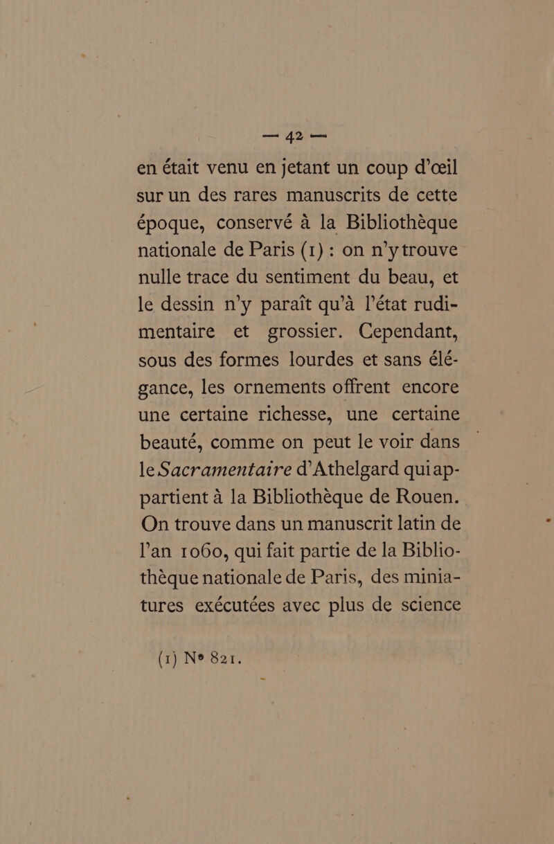 ye en était venu en jetant un coup d’ceil sur un des rares manuscrits de cette époque, conservé a la Bibliotheque nationale de Paris (1) : on n’ytrouve nulle trace du sentiment du beau, et le dessin n’y parait qu’a l’état rudi- mentaire et grossier. Cependant, sous des formes lourdes et sans élé- gance, les ornements offrent encore une certaine richesse, une certaine beauté, comme on peut le voir dans le Sacramentaire d Athelgard quiap- partient a la Bibliotheque de Rouen. On trouve dans un manuscrit latin de l’'an 1060, qui fait partie de la Biblio- théque nationale de Paris, des minia- tures exécutées avec plus de science (1) N® 821.